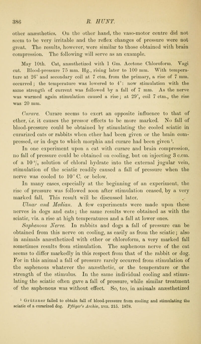 other anaesthetics. Ou the other hand, the vaso-motor centre did not seem to be very irritable and the reflex changes of pressure were not great. The results, however, were similar to those obtained with brain compression. The following will serve as an example. May 10th. Cat, anpesthetized with 1 Gni. Acetone Chloroform. Vagi cut. Blood-pressure 75 mm. Hg., rising later to 100 mm. With tempera- ture at 26° and secondary coil at 7 ctm. from the primary, a rise of 7 mm. occurred ; the temperature was lowered to 4°: now stimulation with the same strength of current was followed by a fall of 7 mm. As the nerve was warmed again stimulation caused a rise; at 29°, coil 7 ctm., the rise was 20 mm. Curare. Curare seems to exert an opposite influence to that of ether, i.e. it causes the pressor effects to be more marked. No fall of blood-pressure could be obtained by stimulating the cooled sciatic in curarized cats or rabbits when ether had been given or the brain com- pressed, or in dogs to which morphia and curare had been given \ In one experiment upon a cat with curare and brain compression, no fall of pressure could be obtained on cooling, but on injecting 3 c.cm. of a 10 7o solution of chloral hydrate into the external jugular vein, stimulation of the sciatic readily caused a fall of pressure when the nerve was cooled to 10° C. or below. In many cases, especially at the beginning of an experiment, the rise of pressure was followed soon after stimulation ceased, by a very marked fall. This result will be discussed later. Ulnar and Median. A few experiments were made upon these nerves in dogs and cats; the same results were obtained as with the sciatic, viz. a rise at high temperatures and a fall at lower ones. Saphenous Nerve. In rabbits and dogs a fall of pressure can be obtained from this nerve on cooling, as easily as from the sciatic; also in animals anaesthetized with ether or chloroform, a very marked fall sometimes results from stimulation. The saphenous nerve of the cat seems to differ markedly in this respect from that of the rabbit or dog. For in this animal a fall of pressure rarely occurred from stimulation of the saphenous whatever the anaesthetic, or the temperature or the strength of the stimulus. In the same individual cooling and stimu- lating the sciatic often gave a fall of pressure, while similar treatment of the saphenous was without effect. So, too, in animals anaesthetized 1 Griitzner failed to obtain fall of blood-pressure from cooling and stimulating the sciatic of a curarized dog. PJHiger's Archiv, xvii. 215. 1878.