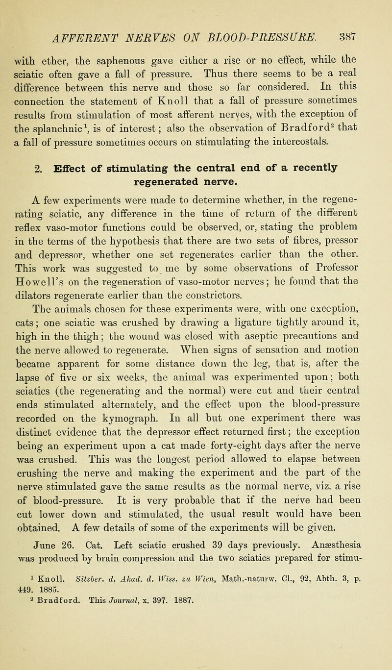 with ether, the saphenous gave either a rise or no effect, while the sciatic often gave a fall of pressure. Thus there seems to be a real difference between this nerve and those so far considered. In this connection the statement of Knoll that a fall of pressure sometimes results from stimulation of most afferent nerves, with the exception of the splanchnic ^ is of interest; also the observation of Bradford^ that a fall of pressure sometimes occurs on stimulating the intercostals. 2. Effect of stimulating the central end of a recently- regenerated nerve. A few experiments were made to determine whether, in the regene- rating sciatic, any difference in the time of return of the different reflex vaso-motor functions could be observed, or, stating the problem in the terms of the hypothesis that there are two sets of fibres, pressor and depressor, whether one set regenerates earlier than the other. This work was suggested to me by some observations of Professor Howell's on the regeneration of vaso-motor nerves; he found that the dilators regenerate earlier than the constrictors. The animals chosen for these experiments were, with one exception, cats; one sciatic was crushed by drawing a ligature tightly around it, high in the thigh; the wound was closed with aseptic precautions and the nerve allowed to regenerate. When signs of sensation and motion became apparent for some distance down the leg, that is, after the lapse 6f five or six weeks, the animal was experimented upon; both sciatics (the regenerating and the normal) were cut and their central ends stimulated alternately, and the effect upon the blood-pressure recorded on the kymograph. In all but one experiment there was distinct evidence that the depressor effect returned first; the exception being an experiment upon a cat made forty-eight days after the nerve was crushed. This was the longest period allowed to elapse between crushing the nerve and making the experiment and the part of the nerve stimulated gave the same results as the normal nerve, viz. a rise of blood-pressure. It is very probable that if the nerve had been cut lower down and stimulated, the usual result would have been obtained, A few details of some of the experiments will be given, June 26, Cat. Left sciatic crushed 39 days previously, Ansesthesia was produced by brain compression and the two sciatics prepared for stimu- 1 Knoll, Sitzber. d. Akad. d. Wiss. za Wien, Math.-naturw. CL, 92, Abth. 3, p. 449. 1885. 2 Bradford. This Journal, x, 397. 1887,