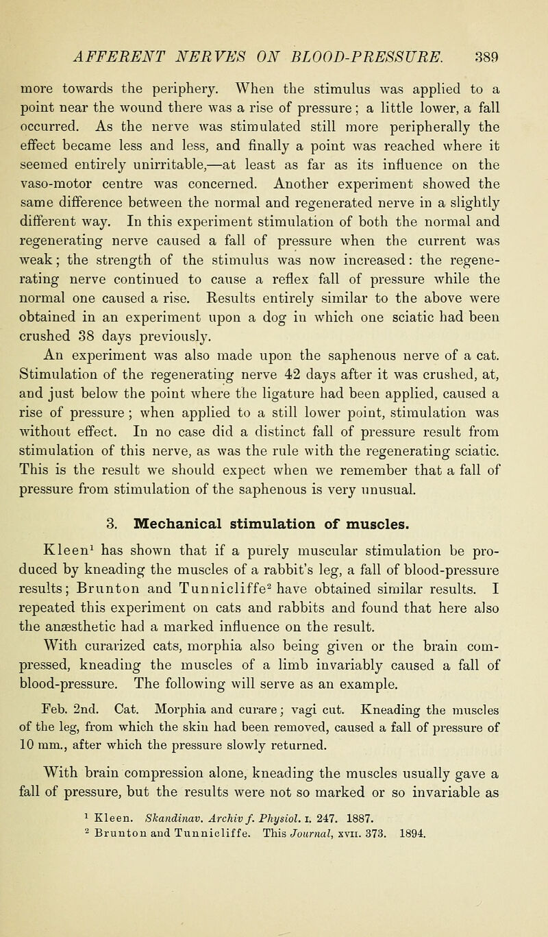 more towards the periphery. When the stimulus was applied to a point near the wound there was a rise of pressure; a little lower, a fall occurred. As the nerve was stimulated still more peripherally the effect became less and less, and finally a point was reached where it seemed entirely unirritable,—at least as far as its influence on the vaso-motor centre was concerned. Another experiment showed the same difference between the normal and regenerated nerve in a slightly different way. In this experiment stimulation of both the normal and regenerating nerve caused a fall of pressure when the current was weak; the strength of the stimulus was now increased: the regene- rating nerve continued to cause a reflex fall of pressure while the normal one caused a rise. Results entirely similar to the above were obtained in an experiment upon a dog in which one sciatic had been crushed 38 days previously. An experiment was also made upon the saphenous nerve of a cat. Stimulation of the regenerating nerve 42 days after it was crushed, at, and just below the point where the ligature had been applied, caused a rise of pressure; when applied to a still lower point, stimulation was without effect. In no case did a distinct fall of pressure result from stimulation of this nerve, as was the rule with the regenerating sciatic. This is the result we should expect when we remember that a fall of pressure from stimulation of the saphenous is very unusual. 3. Mechanical stimulation of muscles. Kleen^ has shown that if a purely muscular stimulation be pro- duced by kneading the muscles of a rabbit's leg, a fall of blood-pressure results; Brunton and Tunnicliffe^ have obtained similar results. I repeated this experiment on cats and rabbits and found that here also the anesthetic had a marked influence on the result. With curarized cats, morphia also being given or the brain com- pressed, kneading the muscles of a limb invariably caused a fall of blood-pressure. The following will serve as an example. Feb. 2nd. Cat. Morphia and curare; vagi cut. Kneading the muscles of the leg, from which the skiu had been removed, caused a fall of pressure of 10 mm., after which the pressure slowly returned. With brain compression alone, kneading the muscles usually gave a fall of pressure, but the results were not so marked or so invariable as ^ Kleen. Skandinav. Archiv f. Physiol, i. 2^7. 1887. 2 Brunton and Tunnicliffe. This Journal, xvii. 373. 1894.