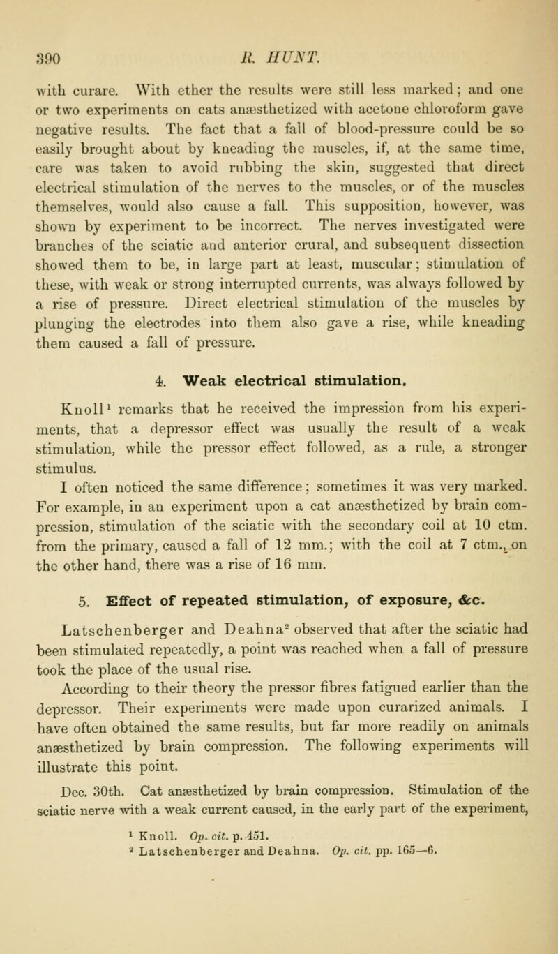 with curare. With ether the results were still less marked ; and one or two experiments on cats anaesthetized with acetone chloroform gave negative results. The fact that a fall of blood-pressure could be so easily brought about by kneading the muscles, if, at the same time, care was taken to avoid rubbing the skin, suggested that direct electrical stimulation of the nerves to the muscles, or of the muscles themselves, would also cause a fall. This supposition, however, was shown by experiment to be incorrect. The nerves investigated were branches of the sciatic and anterior crural, and subsequent dissection showed them to be, in large part at least, muscular; stimulation of these, with weak or strong interrupted currents, was always followed by a rise of pressure. Direct electi'ical stimulation of the muscles by plunging the electrodes into them also gave a rise, while kneading them caused a fall of pressure. 4. Weak electrical stimulation. Knoll ^ remarks that he received the impression from his experi- ments, that a depressor effect was usually the result of a weak stimulation, while the pressor effect followed, as a rule, a stronger stimulus. I often noticed the same difference; sometimes it was very marked. For example, in an experiment upon a cat ansesthetized by brain com- pression, stimulation of the sciatic with the secondary coil at 10 ctm, from the primary, caused a fall of 12 mm.; with the coil at 7 ctm., on the other hand, there was a rise of 16 mm. 5. Effect of repeated stimulation, of exposure, &c. Latschenberger and Deahna- observed that after the sciatic had been stimulated repeatedly, a point was reached when a fall of pressure took the place of the usual rise. According to their theory the pressor fibres fatigued earlier than the depressor. Their experiments were made upon curarized animals. I have often obtained the same results, but far more readily on animals ansesthetized by brain compression. The following experiments will illustrate this point. Dec. 30tb. Cat anaesthetized by brain compression. Stimulation of the sciatic nerve with a weak current caused, in the early part of the experiment, 1 Knoll. Op.cit. p. 451. '•' Latschenberger and Deahna. Op. cit. pp. 165—6.