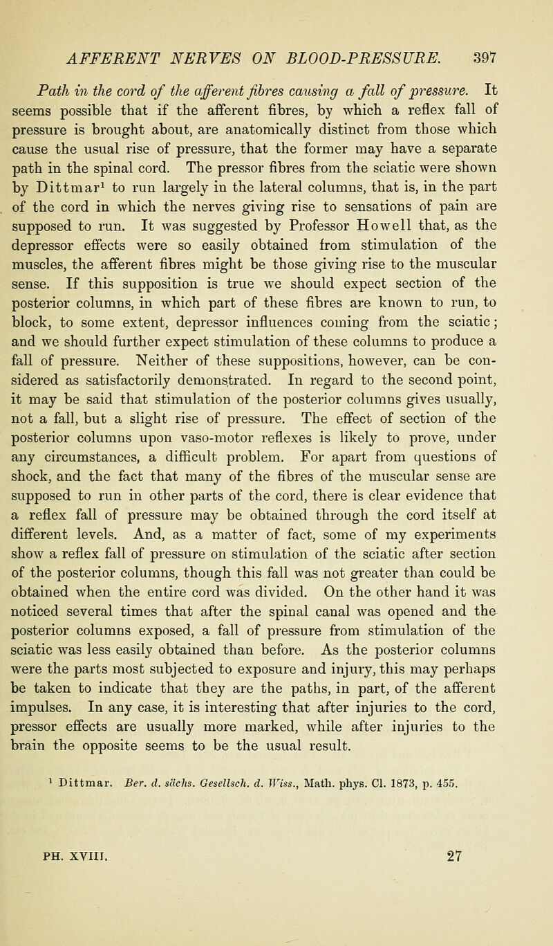 Path in the cord of the afferent fibres causing a fall of pressure. It seems possible that if the afferent fibres, by which a reflex fall of pressure is brought about, are anatomically distinct from those which cause the usual rise of pressure, that the former may have a separate path in the spinal cord. The pressor fibres from the sciatic were shown by Dittmar^ to run largely in the lateral columns, that is, in the part of the cord in which the nerves giving rise to sensations of pain are supposed to run. It was suggested by Professor Howell that, as the depressor effects were so easily obtained from stimulation of the muscles, the afferent fibres might be those giving rise to the muscular sense. If this supposition is true we should expect section of the posterior columns, in which part of these fibres are known to run, to block, to some extent, depressor influences coming from the sciatic; and we should further expect stimulation of these columns to produce a fall of pressure. Neither of these suppositions, however, can be con- sidered as satisfactorily demonstrated. In regard to the second point, it may be said that stimulation of the posterior columns gives usually, not a fall, but a slight rise of pressure. The effect of section of the posterior columns upon vaso-motor reflexes is likely to prove, under any circumstances, a difficult problem. For apart from questions of shock, and the fact that many of the fibres of the muscular sense are supposed to run in other parts of the cord, there is clear evidence that a reflex fall of pressure may be obtained through the cord itself at different levels. And, as a matter of fact, some of my experiments show a reflex fall of pressure on stimulation of the sciatic after section of the posterior columns, though this fall was not greater than could be obtained when the entire cord was divided. On the other hand it was noticed several times that after the spinal canal was opened and the posterior columns exposed, a fall of pressure from stimulation of the sciatic was less easily obtained than before. As the posterior columns were the parts most subjected to exposure and injury, this may perhaps be taken to indicate that they are the paths, in part, of the afferent impulses. In any case, it is interesting that after injuries to the cord, pressor effects are usually more marked, while after injuries to the brain the opposite seems to be the usual result. ^ Dittmar. Ber. d. s'dchs. Gesellsch. d. Wiss., Math. phys. CI. 1873, p. 455. PH. XVIII. 27