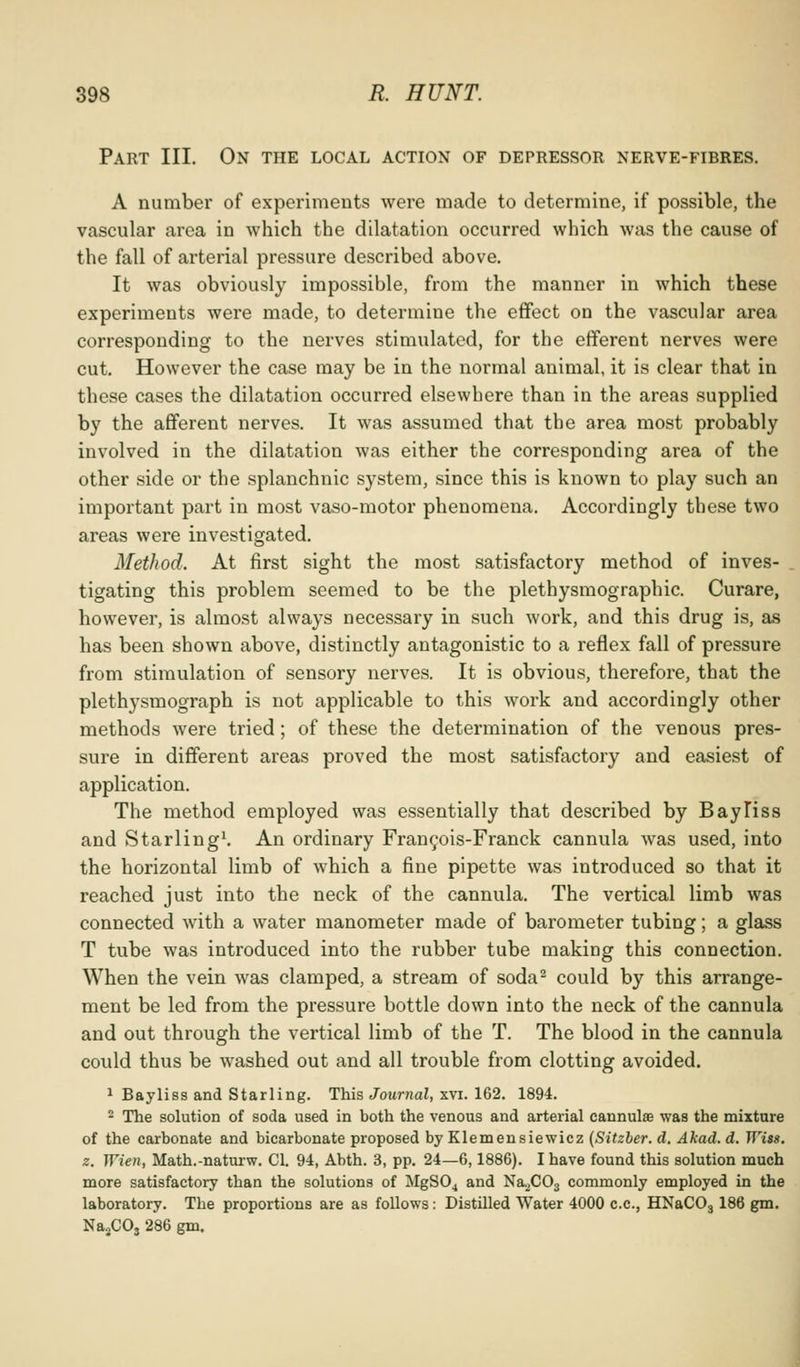 Part III. On the local action of depressor nerve-fibres, A number of experiments were made to determine, if possible, the vascular area in which the dilatation occurred which was the cause of the fall of arterial pressure described above. It was obviously impossible, from the manner in which these experiments were made, to determine the effect on the vascular area corresponding to the nerves stimulated, for the efferent nerves were cut. However the case may be in the normal animal, it is clear that in these cases the dilatation occurred elsewhere than in the areas supplied by the afferent nerves. It was assumed that the area most probably involved in the dilatation was either the corresponding area of the other side or the splanchnic system, since this is known to play such an important part in most vaso-motor phenomena. Accordingly these two areas were investigated. Method. At first sight the most satisfactory method of inves- tigating this problem seemed to be the plethysraographic. Curare, however, is almost always necessary in such work, and this drug is, as has been shown above, distinctly antagonistic to a reflex fall of pressure from stimulation of sensory nerves. It is obvious, therefore, that the plethysmograph is not applicable to this work and accordingly other methods were tried; of these the determination of the venous pres- sure in different areas proved the most satisfactory and easiest of application. The method employed was essentially that described by BayTiss and Starling^ An ordinary Franyois-Franck cannula was used, into the horizontal limb of which a fine pipette was introduced so that it reached just into the neck of the cannula. The vertical limb was connected with a water manometer made of barometer tubing; a glass T tube was introduced into the rubber tube making this connection. When the vein was clamped, a stream of soda^ could by this arrange- ment be led from the pressure bottle down into the neck of the cannula and out through the vertical limb of the T. The blood in the cannula could thus be washed out and all trouble from clotting avoided. 1 Bayliss and Starling. This Journal, xvi. 162. 1894. 2 The solution of soda used in both the venous and arterial cannulse was the mixtnre of the carbonate and bicarbonate proposed by Klemensiewicz {Sitzber. d, Akad. d. Wiss. z. Wien, Math.-naturw, CI. 94, Abth. 3, pp. 24—6,1886). I have found this solution much more satisfactory than the solutions of MgSO^ and NaXOj commonly employed in the laboratory. The proportions are as follows: Distilled Water 4000 c.c, HNaCOj 186 gm. NajCOj 286 gm.