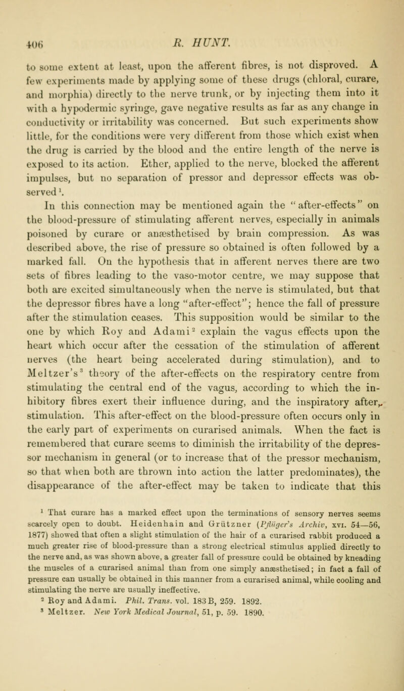 to some extent at least, upon the afferent fibres, is not disproved. A few experiments made by applying some of these drugs (chloral, curare, and morphia) directly to the nerve trunk, or by injecting them into it with a hypodermic syringe, gave negative results as far as any change in conductivity or irrita,bility was concerned. But such experiments show little, for the conditions were very different from those which exist when the drug is carried by the blood and the entire length of the nerve is exposed to its action. Ether, applied to the nerve, blocked the afferent impulses, but no separation of pressor and depressor effects was ob- served \ In this connection may be mentioned again the after-effects on the blood-pressure of stimulating afferent nerves, especially in animals poisoned by curare or anaesthetised by brain compression. As was described above, the rise of pressure so obtained is often followed by a marked fall. On the hypothesis that in afferent nerves there are two sets of fibres leading to the vaso-motor centre, we may suppose that both are excited simultaneously when the nerve is stimulated, but that the depressor fibres have a long after-effect; hence the fall of pressure after the stimulation ceases. This supposition would be similar to the one by which Roy and Adami- explain the vagus effects upon the heai't which occur after the cessation of the stimulation of afferent nerves (the heart being accelerated during stimulation), and to Meltzer's' theory of the after-effects on the respiratory centre from stimulating the central end of the vagus, according to which the in- hibitory fibres exert their influence during, and the inspiratory after,, stimulation. This after-effect on the blood-pressure often occurs only in the eai-ly part of experiments on curarised animals. When the fact is remembered that curare seems to diminish the irritability of the depres- sor mechanism in general (or to increase that of the pressor mechanism, so that when both are thi'own into action the latter predominates), the disappearance of the after-effect may be taken to indicate that this 1 That curare has a marked effect upon the terminations of sensory nerves seems scarcely open to doubt. Heidenhain and Griitzner (PjViyer's Archiv, xvi. 54—56, 1877) showed that often a slight stimulation of the hair of a curarised rabbit produced a much greater rise of blood-pressure than a strong electrical stimulus applied directly to the nerve and, as was shown above, a greater fall of pressure could be obtained by kneading the muscles of a curarised animal than from one simply anaesthetised; in fact a fall of pressure can usually be obtained in this manner from a curarised animal, while cooUng and stimulating the nerve are usually ineffective. - Roy and Adami. Phil. Trans, vol. 183B, 259. 1892. ' Meltzer. New York Medical Journal, 51, p. 59. 1890.
