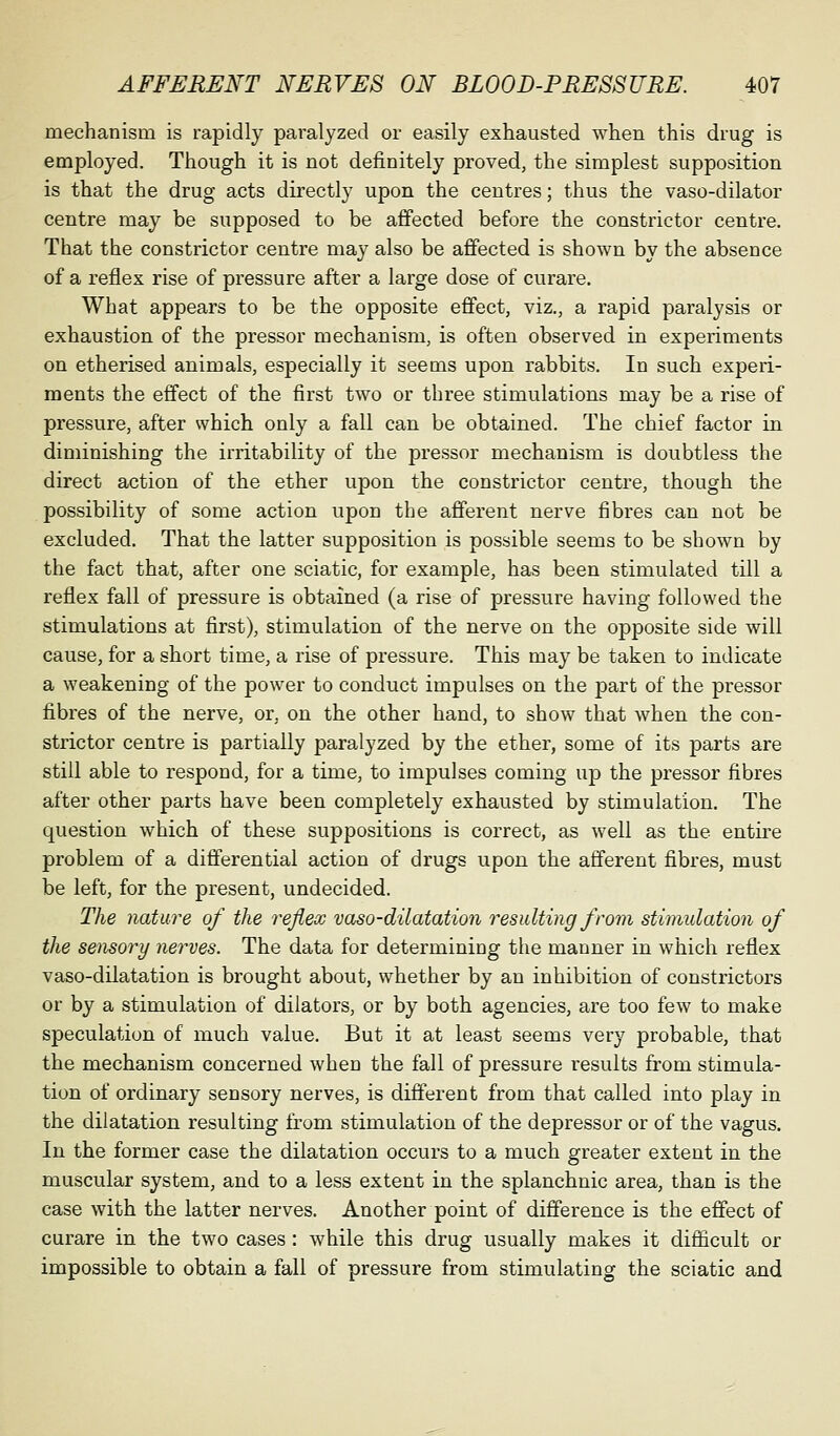 mechanism is rapidly paralyzed or easily exhausted when this drug is employed. Though it is not definitely proved, the simplest supposition is that the drug acts directly upon the centres; thus the vaso-dilator centre may be supposed to be affected before the constrictor centre. That the constrictor centre may also be affected is shown by the absence of a reflex rise of pressure after a large dose of curare. What appears to be the opposite effect, viz., a rapid paralysis or exhaustion of the pressor mechanism, is often observed in experiments on etherised animals, especially it seems upon rabbits. In such experi- ments the effect of the first two or three stimulations may be a rise of pressure, after which only a fall can be obtained. The chief factor in diminishing the irritability of the pressor mechanism is doubtless the direct action of the ether upon the constrictor centre, though the possibility of some action upon the afferent nerve fibres can not be excluded. That the latter supposition is possible seems to be shown by the fact that, after one sciatic, for example, has been stimulated till a reflex fall of pressure is obtained (a rise of pressure having followed the stimulations at first), stimulation of the nerve on the opposite side will cause, for a short time, a rise of pressure. This may be taken to indicate a weakening of the power to conduct impulses on the part of the pressor fibres of the nerve, or, on the other hand, to show that when the con- strictor centre is partially paralyzed by the ether, some of its parts are still able to respond, for a time, to impulses coming up the pressor fibres after other parts have been completely exhausted by stimulation. The question which of these suppositions is correct, as well as the entire problem of a differential action of drugs upon the afferent fibres, must be left, for the present, undecided. The nature of the reflex vaso-dUatation resulting from stimulation of the setisory nerves. The data for determining the manner in which reflex vaso-dilatation is brought about, whether by an inhibition of constrictors or by a stimulation of dilators, or by both agencies, are too few to make speculation of much value. But it at least seems very probable, that the mechanism concerned when the fall of pressure results from stimula- tion of ordinary sensory nerves, is different from that called into play in the dilatation resulting from stimulation of the depressor or of the vagus. In the former case the dilatation occurs to a much greater extent in the muscular system, and to a less extent in the splanchnic area, than is the case with the latter nerves. Another point of difference is the effect of curare in the two cases : while this drug usually makes it difiicult or impossible to obtain a fall of pressure from stimulating the sciatic and