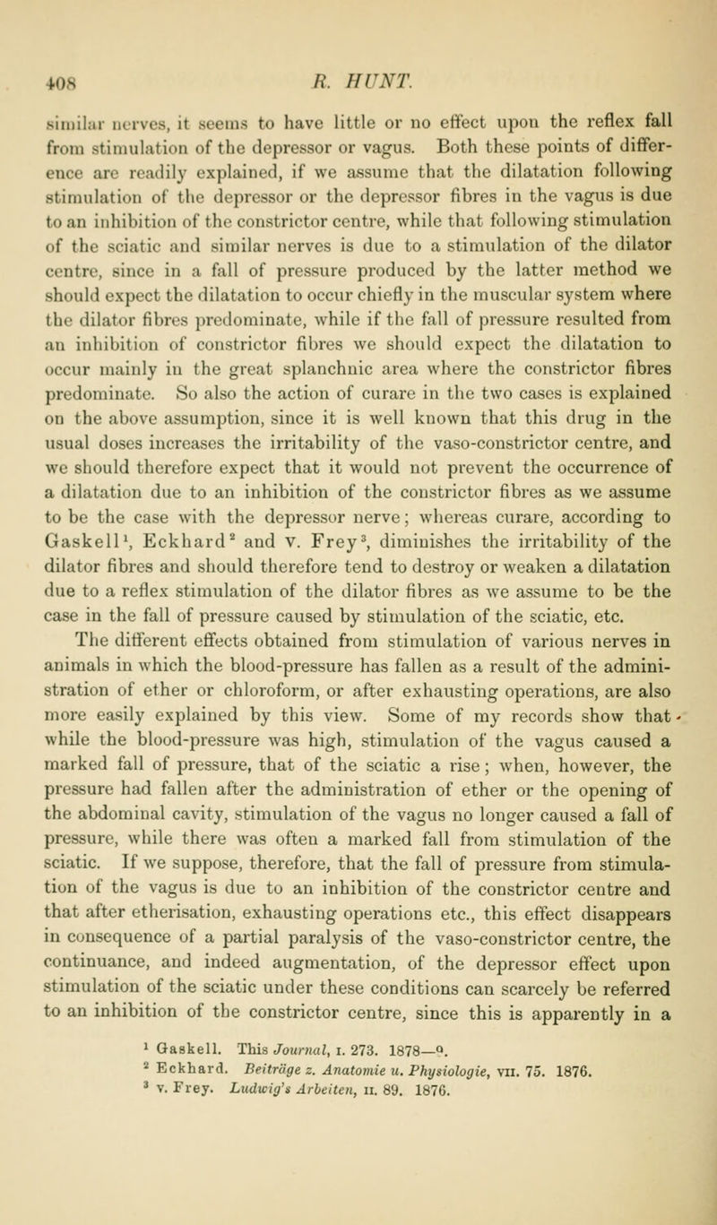 similar nerves, it seems to have little or no effect upon the reflex fall from stimulation of the depressor or vagus. Both these points of differ- ence are readily explained, if we assume that the dilatation following stimulation of the depressor or the depressor fibres in the vagus is due to an inhibition of the constrictor centre, while that following stimulation of the sciatic and similar nerves is due to a stimulation of the dilator centre, since in a fall of pressure produced by the latter method we should expect the dilatation to occur chiefly in the muscular system where the dilator fibres predominate, while if the fall of pressure resulted from an inhibition of constrictor fibres we should expect the dilatation to occur mainly in the great splanchnic area where the constrictor fibres predominate. So also the action of curare in the two cases is explained on the above assumption, since it is well known that this drug in the usual doses increases the irritability of the vaso-constrictor centre, and we should therefore expect that it would not prevent the occurrence of a dilatation due to an inhibition of the constrictor fibres as we assume to be the case with the depressor nerve; whereas curare, according to GaskelP, Eckhard*^ and v. Frey^ diminishes the irritability of the dilator fibres and should therefore tend to destroy or weaken a dilatation due to a reflex stimulation of the dilator fibres as we assume to be the case in the fall of pressure caused by stimulation of the sciatic, etc. The different effects obtained from stimulation of various nerves in animals in which the blood-pressure has fallen as a result of the admini- stration of ether or chloroform, or after exhausting operations, are also more easily explained by this view. Some of my records show that - while the blood-pressure was high, stimulation of the vagus caused a marked fall of pressure, that of the sciatic a rise; when, however, the pressure had fallen after the administration of ether or the opening of the abdominal cavity, stimulation of the vagus no longer caused a fall of pressure, while there was often a marked fall from stimulation of the sciatic. If we suppose, therefore, that the fall of pressure from stimula- tion of the vagus is due to an inhibition of the constrictor centre and that after etherisation, exhausting operations etc., this effect disappears in consequence of a partial paralysis of the vaso-constrictor centre, the continuance, and indeed augmentation, of the depressor effect upon stimulation of the sciatic under these conditions can scarcely be referred to an inhibition of the constrictor centre, since this is apparently in a 1 Gaskell. This <7ouni«Z, i. 273. 1878—Q. * Eckhard. Beitrage z. Anatomie u. Physiologic, vii. 75. 1876. * V. Frey. Ludwig's Arbeiten, ii. 89. 1876.