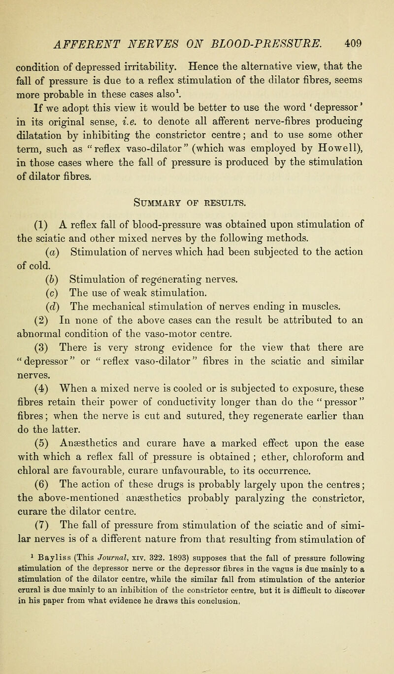condition of depressed irritability. Hence the alternative view, that the fall of pressure is due to a reflex stimulation of the dilator fibres, seems more probable in these cases also\ If we adopt this view it would be better to use the word ' depressor' in its original sense, i.e. to denote all afferent nerve-fibres producing dilatation by inhibiting the constrictor centre; and to use some other term, such as reflex vaso-dilator (which was employed by Howell), in those cases where the fall of pressure is produced by the stimulation of dilator fibres. Summary of results. (1) A reflex fall of blood-pressure was obtained upon stimulation of the sciatic and other mixed nerves by the following methods. (a) Stimulation of nerves which had been subjected to the action of cold. (b) Stimulation of regenerating nerves. (c) The use of weak stimulation. (d) The mechanical stimulation of nerves ending in muscles. (2) In none of the above cases can the result be attributed to an abnormal condition of the vaso-motor centre. (3) There is very strong evidence for the view that there are depressor or reflex vaso-dilator fibres in the sciatic and similar nerves. (4) When a mixed nerve is cooled or is subjected to exposure, these fibres retain their power of conductivity longer than do the pressor fibres; when the nerve is cut and sutured, they regenerate earlier than do the latter. (5) Anaesthetics and curare have a marked effect upon the ease with which a reflex fall of pressure is obtained ; ether, chloroform and chloral are favourable, curare unfavourable, to its occurrence. (6) The action of these drugs is probably largely upon the centres; the above-mentioned ansesthetics probably paralyzing the constrictor, curare the dilator centre. (7) The fall of pressure from stimulation of the sciatic and of simi- lar nerves is of a different nature from that resulting from stimulation of 1 Bayliss (This Journal, xiv. 322. 1893) supposes that the fall of pressure following stimulation of the depressor nerve or the depressor fibres in the vagus is due mainly to a stimulation of the dilator centre, while the similar fall from stimulation of the anterior crural is due mainly to an inhibition of the constrictor centre, but it is difficult to discover in his paper from what evidence he draws this conclusion.