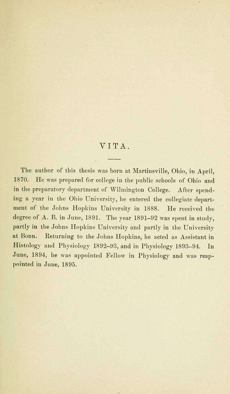VITA. The author of this thesis was born at Martinsville, Ohio, in April, 1870. He was prepared for college in the public schools of Ohio and in the preparatory department of Wilmington College. After spend- ing a year in the Ohio University, he entered the collegiate depart- ment of the Johns Hopkins University in 1888. He received the degree of A. B. in June, 1891. The year 1891-92 was spent in study, partly in the Johns Hopkins University and partly in the University at Bonn. Returning to the Johns Hopkins, he acted as Assistant in Histology and Physiology 1892-93, and in Physiology 1893-94. In June, 1894, he was appointed Fellow in Physiology and was reap-