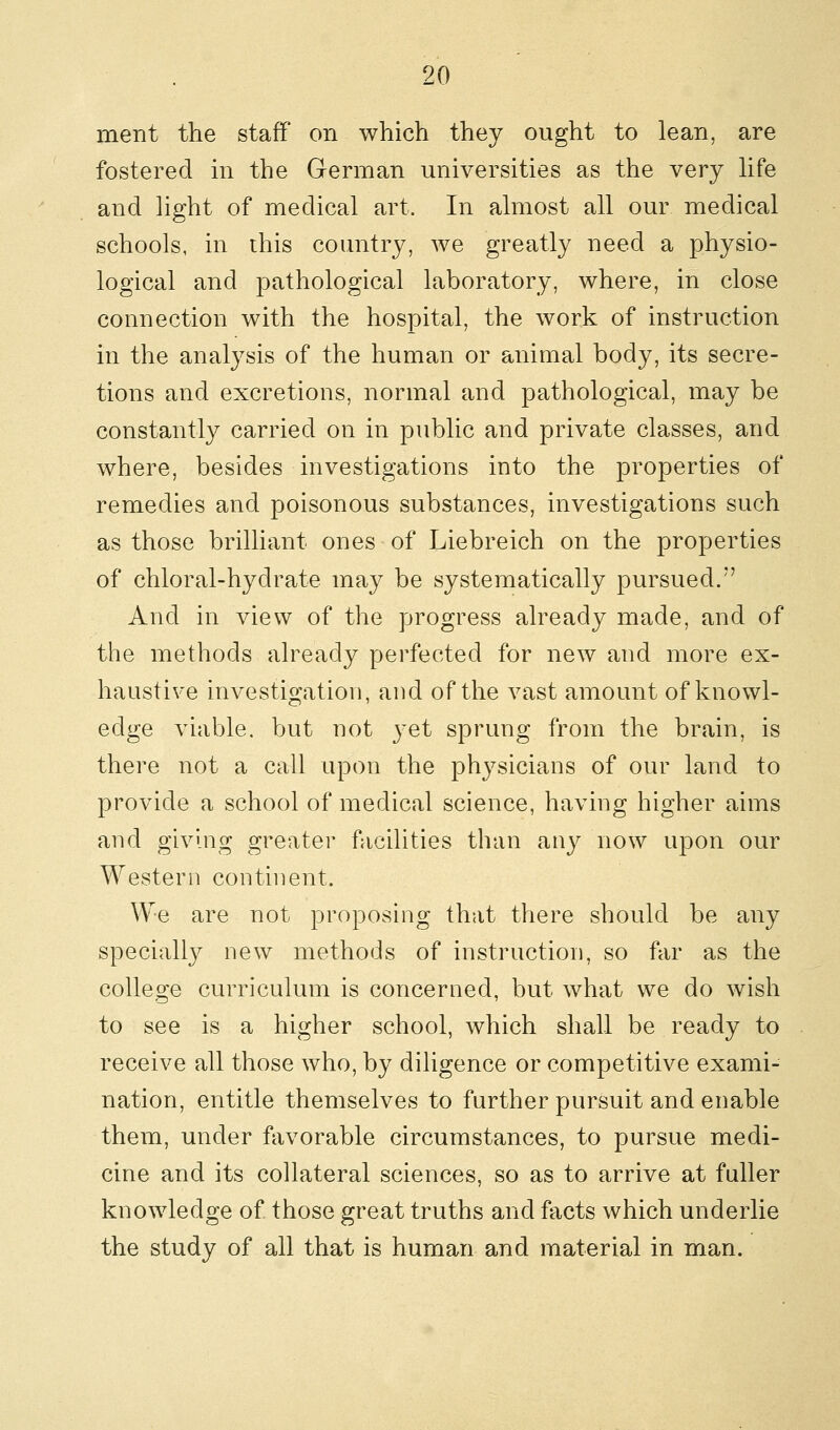 ment the staff on which they ought to lean, are fostered in the German universities as the very life and light of medical art. In almost all our medical schools, in this country, we greatly need a physio- logical and pathological laboratory, where, in close connection with the hospital, the work of instruction in the analysis of the human or animal body, its secre- tions and excretions, normal and pathological, may be constantly carried on in public and private classes, and where, besides investigations into the properties of remedies and poisonous substances, investigations such as those brilliant ones of Liebreich on the properties of chloral-hydrate may be systematically pursued.'' And in view of the progress already made, and of the methods already perfected for new and more ex- haustive investigation, and of the vast amount of knowl- edge viable, but not }*et sprung from the brain, is there not a call upon the physicians of our land to provide a school of medical science, having higher aims and giving greater facilities than any now upon our Western continent. We are not proposing that there should be any specially new methods of instruction, so far as the college curriculum is concerned, but what we do wish to see is a higher school, which shall be ready to receive all those who, by diligence or competitive exami- nation, entitle themselves to farther pursuit and enable them, under favorable circumstances, to pursue medi- cine and its collateral sciences, so as to arrive at fuller knowledge of those great truths and facts which underlie the study of all that is human and material in man.