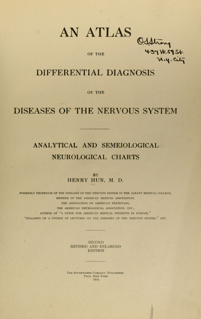 AN ATLAS of the m-^w.^sv. DIFFERENTIAL DIAGNOSIS OF THE DISEASES OF THE NERVOUS SYSTEM ANALYTICAL AND SEMEIOLOGICAL NEUROLOGICAL CHARTS BY HENRY HUN. M. D. FORMERLY PROFESSOR OF Til I I 111: NEKVOCS SYSTEM IN Tilt AI.HWY KKMCAX OOLUBCUS, MEMBER Of TBI \MII1H\N MEDICAL ASSOCIATION, THE ASSOCIATION OF AMERICAN PHYSICIANS, THE UOnUCAM Ml oi.K \l Ifli .oil.vlloN, FTC, AUTHOR OF \ i.cihi: FOB \\n Ki' >.n mfihcal stidfnts IN M 10.11:. BTXLABUB OF A 001 If Tin. skiiviiis 81 Ml REVISED AND ENLARGED EDITION T«« 8oot»wo»tii I ■.«!•«■. i. I'lIBUSZM1 TROT, N*W YnKK 1014