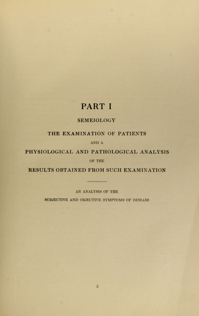 PART I SEMEIOLOGY THE EXAMINATION OF PATIENTS AND A PHYSIOLOGICAL AND PATHOLOGICAL ANALYSIS OF THE RESULTS OBTAINED FROM SUCH EXAMINATION AN ANALYSIS OF THE SUBJECTIVE AND OBJECTIVE SYMPTOMS OF DISEASE