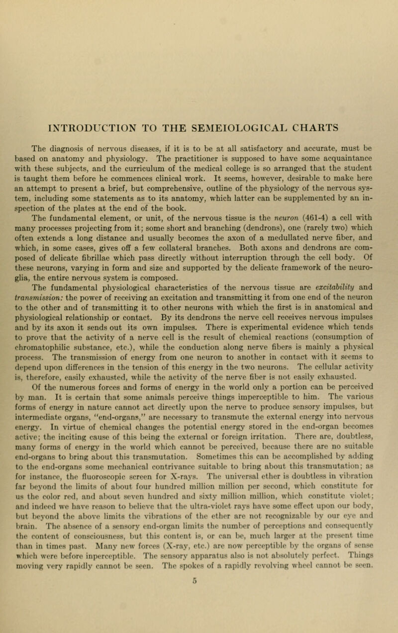 INTRODUCTION TO THE SEMEIOEOGICAL CHARTS The diagnosis of nervous diseases, if it is to be at all satisfactory and accurate, must be based on anatomy and physiology. The practitioner is supposed to have some acquaintance with these subjects, and the curriculum of the medical college is so arranged that the student is taught them before he commences clinical work. It seems, however, desirable to make here an attempt to present a brief, but comprehensive, outline of the physiology of the nervous sys- tem, including some statements as to its anatomy, which latter can be supplemented by an in- spection of the plates at the end of the book. The fundamental element, or unit, of the nervous tissue is the neuron (461-4) a cell with many processes projecting from it; some short and branching (dendrons), one (rarely two) which often extends a long distance and usually becomes the axon of a medullated nerve fiber, and which, in some cases, gives off a few collateral branches. Both axons and dendrons are com- posed of delicate fibrillae which pass directly without interruption through the cell body. Of these neurons, varying in form and size and supported by the delicate framework of the neuro- glia, the entire nervous system is composed. The fundamental physiological characteristics of the nervous tissue are excitability and transmission: the power of receiving an excitation and transmitting it from one end of the neuron to the other and of transmitting it to other neurons with which the first is in anatomical and physiological relationship or contact. By its dendrons the nerve cell receives nervous impulses and by its axon it sends out its own impulses. There is experimental evidence which tends to prove that the activity of a nerve cell is the result of chemical reactions (consumption of rhromatophilic substance, etc.), while the conduction along nerve fibers is mainly a physical process. The transmission of energy from one neuron to another in contact with it serins to depend upon differences in the tension of this energy in the two neurons. The cellular activity is, therefore, easily exhausted, while the activity of the nerve fiber is not easily exhausted. Of the numerous forces and forms of energy in the world only a portion can be perceived by man. It is certain that some animals perceive things imperceptible to him. The various forms of energy in nature cannot act directly upon the nerve to produce sensory impulses, but intermediate organs, end-organs, are necessary to transmute the external energy into nervous energy. In virtue of chemical changes the potential energy stored in the end-organ becomes active; the inciting cause of this being the external or foreign irritation. There are, doubtless, many forms of energy in the world which cannot be perceived, because there are no suitable end-Organs to bring aOOUl this transmutation. Sometimes this can lie accomplished by adding to the end-organs some mechanical contrivance suitable to bring about this transmutation; as for instance, the fluoroscopic screen for X-rays. The universal ether is doubtless in vibration far beyond the limits of about four hundred million million per second, which constitute for us the color red, and about seven hundred and sixty million million, which constitute violet; and indeed we have reason to believe thai the ultra-violet rays have some effect upon our body, but beyond the above limits the vibrations of the ether are not recognizable by our eye and brain. The absence of a sensory end-organ limits the number of perceptions and consequently the content of consciousness, but this content is or can be. much larger at the present time than in times past. Many new forces I X-ray, etc.) are now perceptible by the organs of -m-e which were before itiperceptible. The seti-ory apparatus also is not absolutely perfect. Things moving very rapidly cannot be seen. The -poke- of a rapidly revolving wheel cannot be -, , n