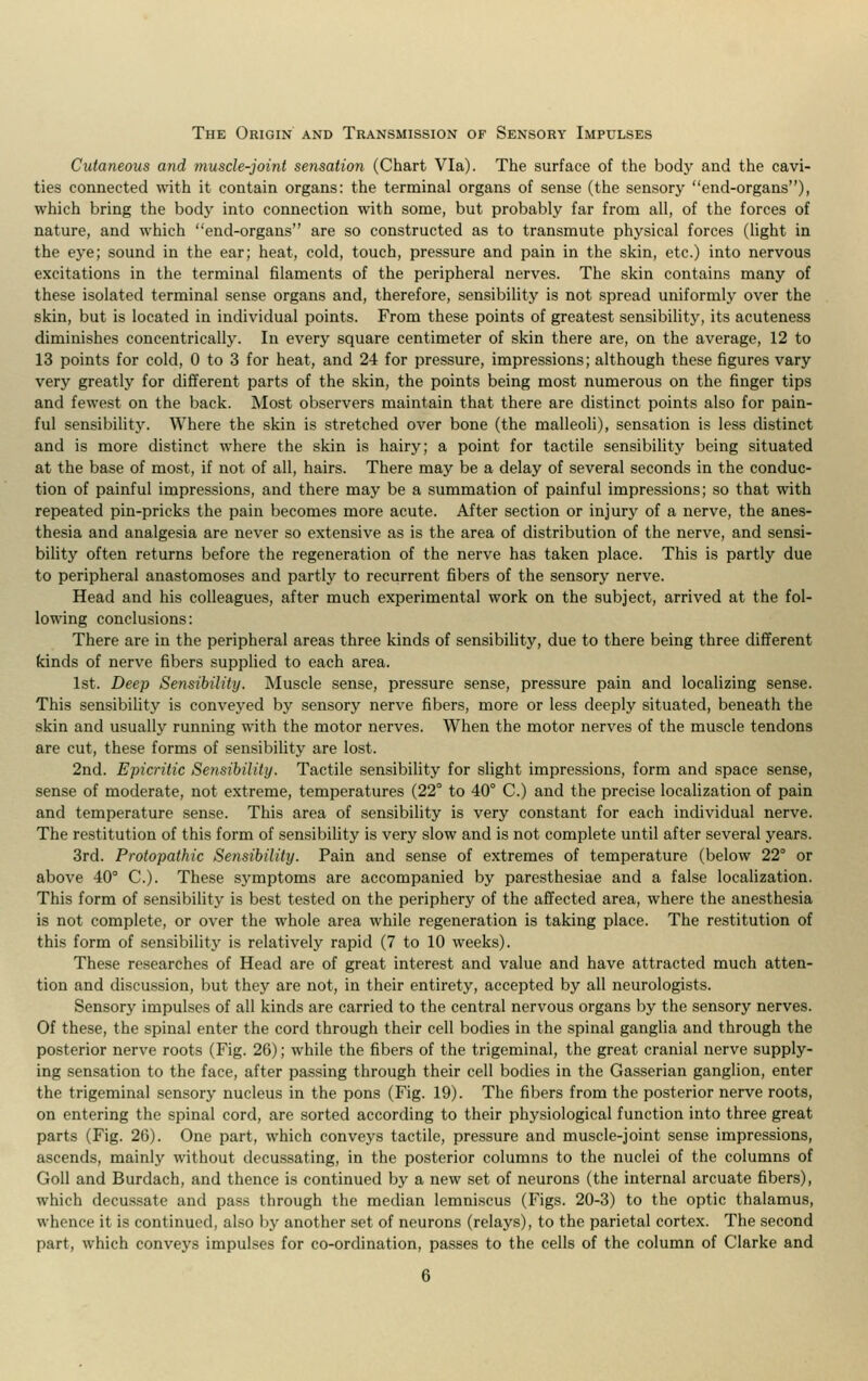 The Origin and Transmission of Sensory Impulses Cutaneous and muscle-joint sensation (Chart Via). The surface of the body and the cavi- ties connected with it contain organs: the terminal organs of sense (the sensory end-organs), which bring the body into connection with some, but probably far from all, of the forces of nature, and which end-organs are so constructed as to transmute physical forces (light in the eye; sound in the ear; heat, cold, touch, pressure and pain in the skin, etc.) into nervous excitations in the terminal filaments of the peripheral nerves. The skin contains many of these isolated terminal sense organs and, therefore, sensibility is not spread uniformly over the skin, but is located in individual points. From these points of greatest sensibility, its acuteness diminishes concentrically. In every square centimeter of skin there are, on the average, 12 to 13 points for cold, 0 to 3 for heat, and 24 for pressure, impressions; although these figures vary very greatly for different parts of the skin, the points being most numerous on the finger tips and fewest on the back. Most observers maintain that there are distinct points also for pain- ful sensibility. Where the skin is stretched over bone (the malleoli), sensation is less distinct and is more distinct where the skin is hairy; a point for tactile sensibility being situated at the base of most, if not of all, hairs. There may be a delay of several seconds in the conduc- tion of painful impressions, and there may be a summation of painful impressions; so that with repeated pin-pricks the pain becomes more acute. After section or injury of a nerve, the anes- thesia and analgesia are never so extensive as is the area of distribution of the nerve, and sensi- bility often returns before the regeneration of the nerve has taken place. This is partly due to peripheral anastomoses and partly to recurrent fibers of the sensory nerve. Head and his colleagues, after much experimental work on the subject, arrived at the fol- lowing conclusions: There are in the peripheral areas three kinds of sensibility, due to there being three different kinds of nerve fibers supplied to each area. 1st. Deep Sensibility. Muscle sense, pressure sense, pressure pain and localizing sense. This sensibility is conveyed by sensory nerve fibers, more or less deeply situated, beneath the skin and usually running with the motor nerves. When the motor nerves of the muscle tendons are cut, these forms of sensibility are lost. 2nd. Epicrilic Sensibility. Tactile sensibility for slight impressions, form and space sense, sense of moderate, not extreme, temperatures (22° to 40° C.) and the precise localization of pain and temperature sense. This area of sensibility is very constant for each individual nerve. The restitution of this form of sensibility is very slow and is not complete until after several years. 3rd. Protopathic Sensibility. Pain and sense of extremes of temperature (below 22° or above 40° C). These symptoms are accompanied by paresthesiae and a false localization. This form of sensibility is best tested on the periphery of the affected area, where the anesthesia is not complete, or over the whole area while regeneration is taking place. The restitution of this form of sensibility is relatively rapid (7 to 10 weeks). These researches of Head are of great interest and value and have attracted much atten- tion and discussion, but they are not, in their entirety, accepted by all neurologists. Sensory impulses of all kinds are carried to the central nervous organs by the sensory nerves. Of these, the spinal enter the cord through their cell bodies in the spinal ganglia and through the posterior nerve roots (Fig. 26); while the fibers of the trigeminal, the great cranial nerve supply- ing sensation to the face, after passing through their cell bodies in the Gasserian ganglion, enter the trigeminal sensory nucleus in the pons (Fig. 19). The fibers from the posterior nerve roots, on entering the spinal cord, are sorted according to their physiological function into three great parts (Fig. 26). One part, which conveys tactile, pressure and muscle-joint sense impressions, ascends, mainly without decussating, in the posterior columns to the nuclei of the columns of Goll and Burdach, and thence is continued by a new set of neurons (the internal arcuate fibers), which decussate and pass through the median lemniscus (Figs. 20-3) to the optic thalamus, whence it is continued, also by another set of neurons (relays), to the parietal cortex. The second part, which conveys impulses for co-ordination, passes to the cells of the column of Clarke and