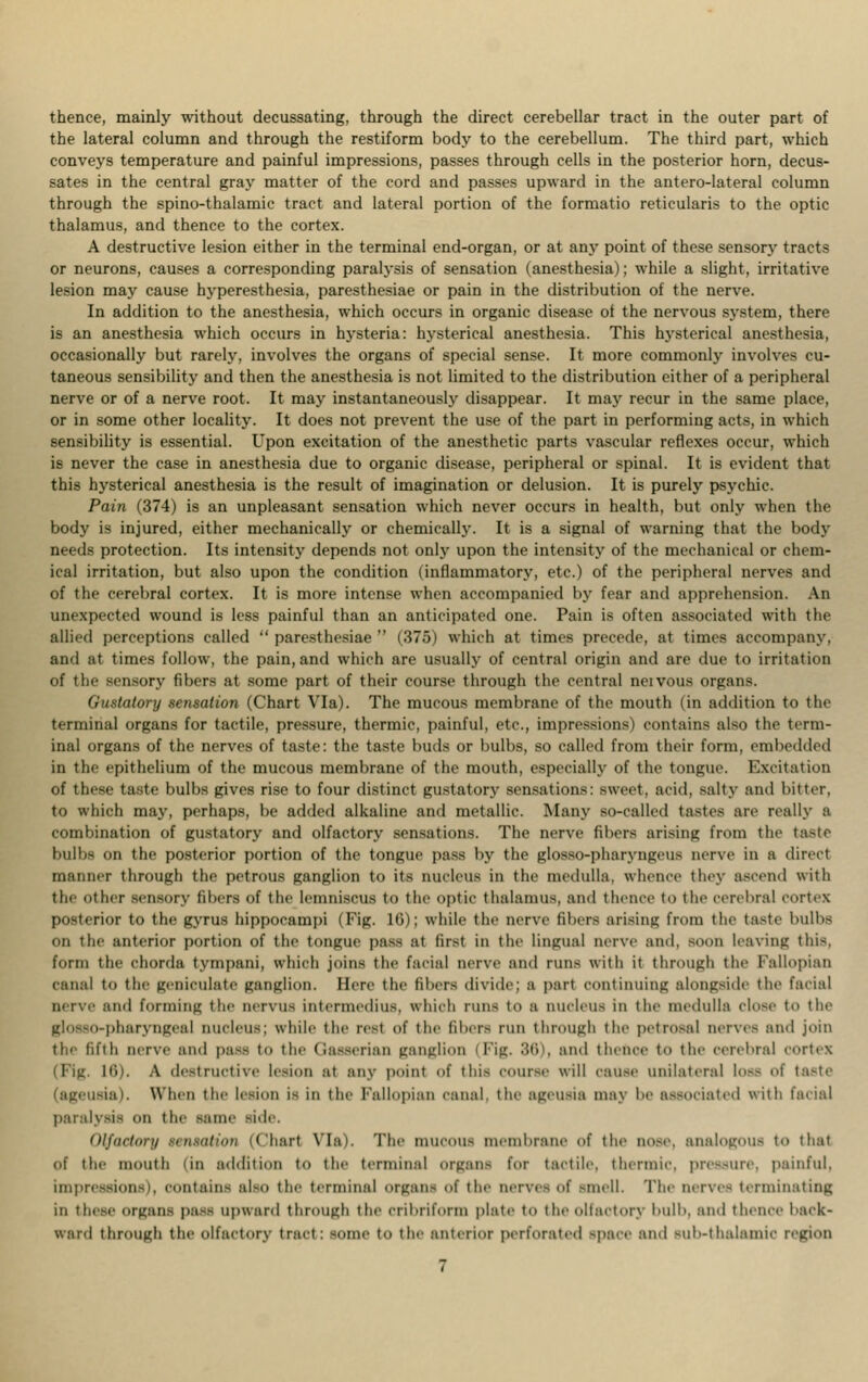 the lateral column and through the restiform body to the cerebellum. The third part, which conveys temperature and painful impressions, passes through cells in the posterior horn, decus- sates in the central gray matter of the cord and passes upward in the antero-lateral column through the spino-thalamic tract and lateral portion of the formatio reticularis to the optic thalamus, and thence to the cortex. A destructive lesion either in the terminal end-organ, or at any point of these sensory tracts or neurons, causes a corresponding paralysis of sensation (anesthesia); while a slight, irritative lesion may cause hyperesthesia, paresthesiae or pain in the distribution of the nerve. In addition to the anesthesia, which occurs in organic disease ot the nervous system, there is an anesthesia which occurs in hysteria: hysterical anesthesia. This hysterical anesthesia, occasionally but rarely, involves the organs of special sense. It more commonly involves cu- taneous sensibility and then the anesthesia is not limited to the distribution either of a peripheral nerve or of a nerve root. It may instantaneously disappear. It may recur in the same place, or in some other locality. It does not prevent the use of the part in performing acts, in which sensibility is essential. Upon excitation of the anesthetic parts vascular reflexes occur, which is never the case in anesthesia due to organic disease, peripheral or spinal. It is evident that this hysterical anesthesia is the result of imagination or delusion. It is purely psychic. Pain (374) is an unpleasant sensation which never occurs in health, but only when the body is injured, either mechanically or chemically. It is a signal of warning that the body needs protection. Its intensity depends not only upon the intensity of the mechanical or chem- ical irritation, but also upon the condition (inflammatory, etc.) of the peripheral nerves and of the cerebral cortex. It is more intense when accompanied by fear and apprehension. An unexpected wound is less painful than an anticipated one. Pain is often associated with the allied perceptions called ''paresthesiae (375) which at times precede, at times accompany, and at times follow, the pain, and which are usually of central origin and are due to irritation of the sensory fibers at some part of their course through the central neivous organs. Gustatory sensation (Chart Via). The mucous membrane of the mouth (in addition to the terminal organs for tactile, pressure, thermic, painful, etc., impressions) contains also the term- inal organs of the nerves of taste: the taste buds or bulbs, so called from their form, embedded in the epithelium of the mucous membrane of the mouth, especially of the tongue. Excitation of these taste bulbs gives rise to four distinct gustatory sensations: sweet, acid, salty and bitter, to which may, perhaps, be added alkaline and metallic. Many so-called tastes are really a combination of gustatory and olfactory sensations. The nerve fibers arising from the taste bulbs on the posterior portion of the tongue pass by the glosso-pharyngeus nerve in a direct miumer through the petrous ganglion to its nucleus in the medulla, whence they ascend with the other sensory fibers of the lemniscus to the optic thalamus, and thence to the cerebral cortex posterior to the gyrus hippocampi (Fig. Hi); while the nerve fibers arising from the taste bulbs On the anterior portion of the tongue pass at first in the lingual nerve and, soon leaving this. form the chorda tympani, which joins the facial nerve and runs with it through the fallopian canal to the geniculate ganglion. Here the fillers divide; a pari continuing alongside the facial nerve and forming the nervus intermedins, which runs to a nucleus in the medulla dose to the glosso-pharyngeal nucleus; while the reel of the fibers run through the petrosal nerves and join the fifth nerve and pass to the Qasserian ganglion (Fig. 38), ami thence to the cerebral cortex ii'n. A destructive lesion at any point of this course will cause unilateral loss of taste ia). When the lesion is in the Fallopian canal tl maj be associated with facial paralysis on the same side. Olfactory ttntaUon (than Via). The mucous membrane of the nose, analogous to that of the mouth (in addition to the terminal organs for tactile, thermic, pressure, painful. impressions), contains also the terminal organs of the nerves of smell. The nerves terminating in these ornan- pass upward through the cribriform plate t<> the olfactory bulb, ami thence back- ward through the olfactory tract: some to the anterior perforated space and Bub-thalamic region