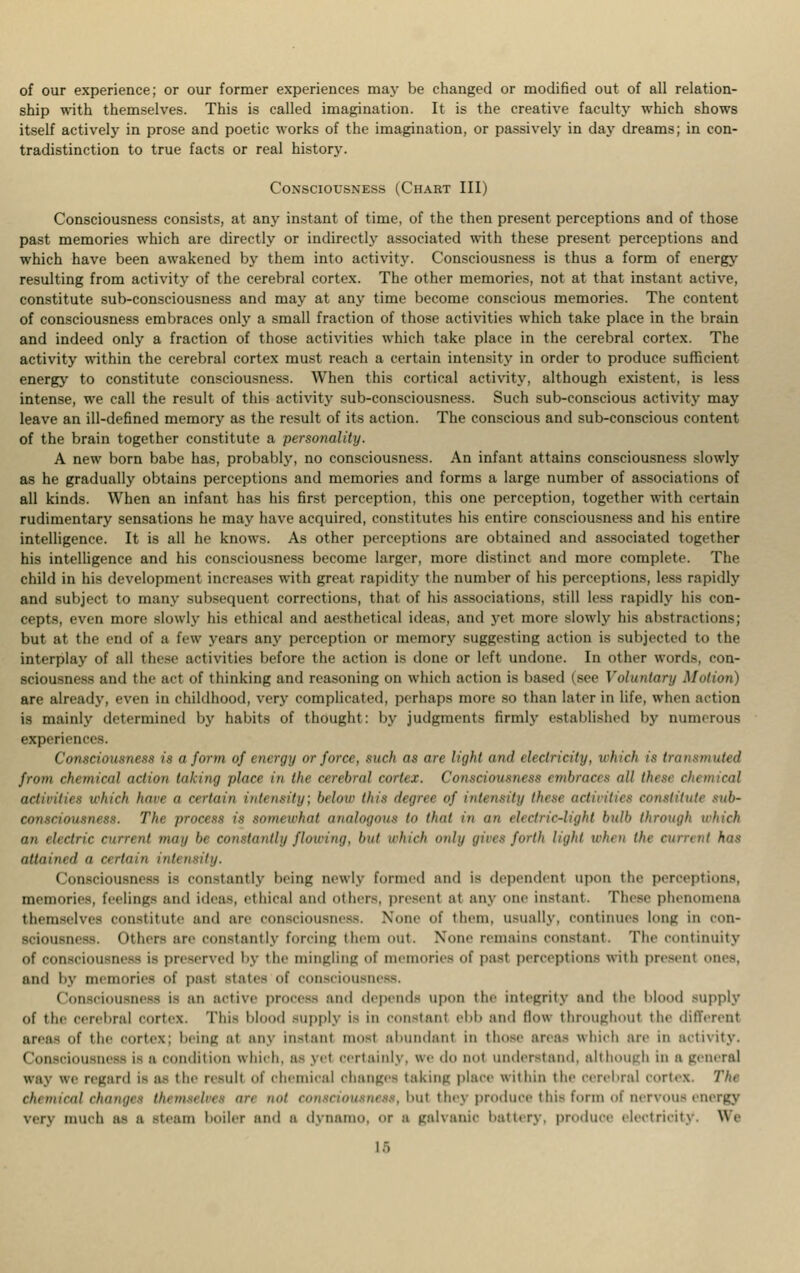 of our experience; or our former experiences may be changed or modified out of all relation- ship with themselves. This is called imagination. It is the creative faculty which shows itself actively in prose and poetic works of the imagination, or passively in day dreams; in con- tradistinction to true facts or real history. Consciousness (Chart III) Consciousness consists, at any instant of time, of the then present perceptions and of those past memories which are directly or indirectly associated with these present perceptions and which have been awakened by them into activity. Consciousness is thus a form of energy resulting from activity of the cerebral cortex. The other memories, not at that instant active, constitute sub-consciousness and may at any time become conscious memories. The content of consciousness embraces only a small fraction of those activities which take place in the brain and indeed only a fraction of those activities which take place in the cerebral cortex. The activity within the cerebral cortex must reach a certain intensity in order to produce sufficient energy to constitute consciousness. When this cortical activity, although existent, is less intense, we call the result of this activity sub-consciousness. Such sub-conscious activity may leave an ill-defined memory as the result of its action. The conscious and sub-conscious content of the brain together constitute a personality. A new born babe has, probably, no consciousness. An infant attains consciousness slowly as he gradually obtains perceptions and memories and forms a large number of associations of all kinds. When an infant has his first perception, this one perception, together with certain rudimentary sensations he may have acquired, constitutes his entire consciousness and his entire intelligence. It is all he knows. As other perceptions are obtained and associated together his intelligence and his consciousness become larger, more distinct and more complete. The child in his development increases with great rapidity the number of his perceptions, less rapidly and subject to many subsequent corrections, that of his associations, still less rapidly his con- cepts, even more slowly his ethical and aesthetical ideas, and yet more slowly his abstractions; but at the end of a tew years any perception or memory suggesting action is subjected to the interplay of all these activities before the action is done or left undone. In other words, con- sciousness and the act of thinking and reasoning on which action is based (see Voluntary Motion) are already, even in childhood, very complicated, perhaps more so than later in life, when action is mainly determined by habits of thought: by judgments firmly established by numerous experiences. Consciousness is a form of energy or force, such as are light and electricity, which is transmuted from chemical action taking place in the cerebral cortex. Consciousness embraces nil these ch activities which have  certain intensity; below this degree of intensity then activities constitute .sub- consciousness. The process is somewhat analogous to that in an electric-light hull) through which an electric current inai/ be constantly flowing, but Which only gives forth light when the cunt tit has attained a certain intensity. Consciousness is constantly being newly formed and is dependent upon the perceptions, memories, feelings and ideas, ethical and others, present at any one instant. These phenomena themselves constitute and are consciousness. None of them, usually, continues long in con- sciousness. Others :ire constantly forcing them out. None remain- constant. The continuity of consciousness is preserved by the mingling of memories of past perceptions with present ones, and by memories of past state- of consciousness. Consciousness is an active procest and depends upon the integrity and the blood supply of the cerebral cortex. This blood supply is in constant ebb and flow throughout the different areas of the cortex; being at any instant most abundant iii those area- which are in activity. Consciou a condition which, a- yel certainly, we d t understand, although in a general way we regard is ai the result of chemical changes taking place within the cerebral cortex. The chemical changes themseltk an not conectoueneee, but they produce this form of nervous energy very much as a steam boiler and i dynamo, or a galvanic battery, produce electricitj W% Iff