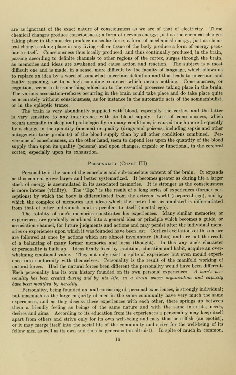 are as ignorant of the exact nature of consciousness as we are of that of electricity. These chemical changes produce consciousness; a form of nervous energy; just as the chemical changes taking place in the muscles produce muscular force; a form of mechanical energy; just as chem- ical changes taking place in any living cell or tissue of the body produce a form of energy pecu- liar to itself. Consciousness thus locally produced, and thus continually produced, in the brain, passing according to definite channels to other regions of the cortex, surges through the brain, as memories and ideas are awakened and cause action and reaction. The subject is a most difficult one and is made, in a sense, more difficult by the faculty of language, which allows us to replace an idea by a word of somewhat uncertain definition and thus leads to uncertain and faulty reasoning, or to a high sounding sentence which means nothing. Consciousness, or cognition, seems to be something added on to the essential processes taking place in the brain. The various association-reflexes occurring in the brain could take place and do take place quite as accurately without consciousness, as for instance in the automatic acts of the somnambulist, or in the epileptic trance. The brain is very abundantly supplied with blood, especially the cortex, and the latter is very sensitive to any interference with its blood supply. Loss of consciousness, which occurs normally in sleep and pathologically in many conditions, is caused much more frequently by a change in the quantity (anemia) or quality (drugs and poisons, including sepsis and other autogenetic toxic products) of the blood supply than by all other conditions combined. Per- versions of consciousness, on the other hand, seem to depend less upon the quantity of the blood supply than upon its quality (poisons) and upon changes, organic or functional, in the cerebral cortex, especially upon its exhaustion. Personality (Chart III) Personality is the sum of the conscious and sub-conscious content of the brain. It expands as this content grows larger and better systematized. It becomes greater as during life a larger stock of energy is accumulated in its associated memories. It is stronger as the consciousness is more intense (virility). The Ego is the result of a long series of experiences (former per- ceptions) by which the body is differentiated from the external world (corporeal ego), and by which the complex of memories and ideas which the cortex has accumulated is differentiated from that of other individuals and is peculiar to itself (mental ego). The totality of one's memories constitutes his experiences. Many similar memories, or experiences, are gradually combined into a general idea or principle which becomes a guide, or association channel, for future judgments and actions and may persist after the individual mem- ories or experiences upon which it was founded have been lost. Cortical excitations of this nature are followed at once by actions which are almost involuntary (habits) and are not the result of a balancing of many former memories and ideas (thought). In this way one's character or personality is built up. Ideas firmly fixed by tradition, education and habit, acquire an over- whelming emotional value. They not only exist in spite of experience but even mould experi- ence into conformity with themselves. Personality is the result of the manifold working of natural forces. Had the natural forces been different the personality would have been different. Each personality has its own history founded on its own personal experiences. A man's per- sonality has been created during and by his life, in a brain whose organization and capacity have been modified by heredity. Personality, being founded on, and consisting of, personal experiences, is strongly individual; but inasmuch as the large majority of men in the same community have very much the same experiences, and as they discuss these experiences with each other, there springs up between them a friendly feeling as beings of the same nature and with the same interests, needs, desires and aims. According to its education from its experiences a personality may keep itself apart from others and strive only for its own well-being and may thus be selfish (an egotist), or it may merge itself into the social life of the community and strive for the well-being of its fellow men as well as its own and thus be generous (an altruist). In spite of much in common,