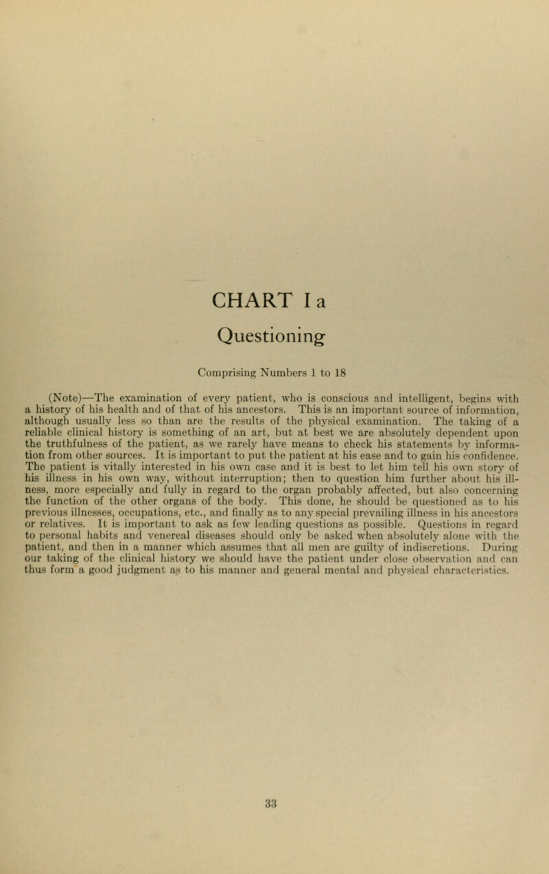 Questioning Comprising Numbers 1 to 18 (Note)—The examination of every patient, who is conscious and intelligent, begins with a history of his health and of thai of his ancestors. This is an importanl source of information, although usually less so than arc the results of the physical examination. The taking of a reliable clinical history is something of an art, but at best we arc absolutely dependent upon the truthfulness of the patient, as we rarely have means to check his statement- by informa- tion from other sources. It is important to put the patient at his ease and to gain his confidence. The patient is vitally interested in bis own ease and it is best to let him tell his own story of his illness in his own way, without interruption; then to question him further about his 01- oess, more especially and fully in regard to the organ probably affected, bu1 also concerning the function of the other organs of the body. This done, he should be questioned as to his previous illnesses, occupations, etc., and finally as to any special prevailing illness in his ancestors or relatives. It is importanl to ask as few leading questions as possible. Questions in regard to personal habits and \renereal diseases should only be asked when absolutely alone with the patient, and then in a manner which assumes that all men are guiltv of indiscretions. During our taking of th^ clinical history we should have the patient under close observation and can thus form a good judgment as to his manner and general mental and physical characteristics.