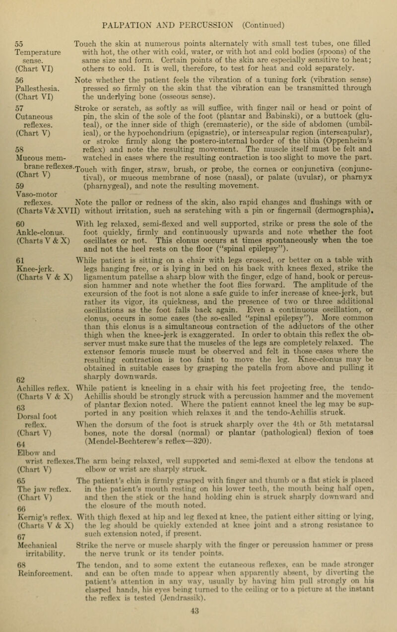 PALPATION AND PERCUSSION (Continued) 55 Touch the skin at numerous points alternately with small test tubes, one filled Temperature with hot, the other with cold, water, or with hot and cold bodies (spoons) of the sense. same size and form. Certain points of the skin are especially sensitive to heat; (Chart VI) others to cold. It is well, therefore, to test for heat and cold separately. 56 Note whether the patient feels the vibration of a tuning fork (vibration sense) Pallesthesia. pressed so firmly on the skin that the vibration can be transmitted through (Chart VI) the underlying bone (osseous sense). 57 Stroke or scratch, as softly as will suffice, with finger nail or head or point of Cutaneous pin, the skin of the sole of the foot (plantar and Babinski), or a buttock (glu- reflexes. teal), or the inner side of thigh (cremasteric), or the side of abdomen (umbil- (Chart V) ical), or the hypochondrium (epigastric), or interscapular region (interscapular), or stroke firmly along the postero-internal border of the tibia (Oppenheim's 58 reflex) and note the resulting movement. The muscle itself must be felt and Mucous mem- watched in cases where the resulting contraction is too slight to move the part. brane renexes.fpoucn ^.j^ fingeri straw, brush, or probe, the cornea or conjunctiva (conjunc- (Chart V) tival), or mucous membrane of nose (nasal), or palate (uvular), or pharnyx 59 (pharnygeal), and note the resulting movement. Vaso-motor reflexes. Note the pallor or redness of the skin, also rapid changes and flushings with or (ChartsV&XVII) without irritation, such as scratching with a pin or fingernail (dermographia). 60 With leg relaxed, semi-flexed and well supported, strike or press the sole of the Ankle-clonus. foot quickly, firmly and continuously upwards and note whether the foot (Charts V&X) oscillates or not. This clonus occurs at times spontaneously when the toe and not the heel rests on the floor (spinal epilepsy). 61 While patient is sitting on a chair with legs crossed, or better on a table with Knee-jerk. legs hanging free, or is lying in bed on his back with knees flexed, strike the (Charts V&X) ligamentum patellae a sharp blow with the finger, edge of hand, book or percus- sion hammer and note whether the foot flics forward. The amplitude of the excursion of the foot is not alone a safe guide to infer increase of knee-jerk, but rather its vigor, its quickness, and the presence of two or three additional oscillations as the foot falls back again. Even a continuous oscillation, or clonus, occurs in some cases (the so-called spinal epilepsy). More common than this clonus is a simultaneous contraction of the adductors of the other thigh when the knee-jerk is exaggerated. In order to obtain this reflex the ob- server must make sure that the muscles of the legs are completely relaxed. The extensor femoris muscle must be observed and felt in those cases where the resulting contraction is too faint to move the leg. Knee-clonus may be obtained in suitable cases by grasping the patella from above and pullim: it Q2 sharply downwards. Achilles reflex. While patient is kneeling in a chair with his feel projecting free, the tendo- (ChartS V & X) Achillis should be Strongly struck with B percussion hammer and the movement g, of plantar flexion noled. Where the patient cannot kneel the leg may be sup- r> , , . ported in any position which relaxes it and the teiido-Achillis struck. reflex. When the dorsum of the foot is struck sharply over the 4th or 5th metatarsal (Chart V) hones, note the dorsal (normal) or plantar (pathological) flexion of toes t;1 (Mendel-Bechterew's reflex—320). Elbow and I reflexes.The arm helm,' relaxed, well supported and semi-llrxed at elbow the tendons at (Chart V) elbow or wrist are sharply struck. 65 Tlie patient's ohm is firmly grasped with finger and thumb or a Hat stick is placed The jaw nflex. iii thc> patient's Tin nit li resting on his lower teeth, the mouth being half open, (Chart V) and then the stick or the hand holding chin is .-truck sharply downward and aa the Closure Of the mouth noted. Kernig's reflex. With thigh flexed at hip and leg Hexed at knee, the patient either sitting or lying, (Chart* V & X) the leg should be quickly extended at knee join! and a strong resistance to ,.- such extension noted, it' pit Mechanical Strike the nerve or muscle sharply with the finger or permission hammer or press irritability. the nerve trunk or its t.aider points. 88 The tendon, and to some extent the cutaneous reflexes, can be made stronger Reinforcement, and oan be often made to appear when apparently absent, by diverting the patient's attention in any way, usually by having him pull strongly on his • d hands, hi eyes being turned to the oeiling or to a picture at the instant the reflea is tested (Jendre 18