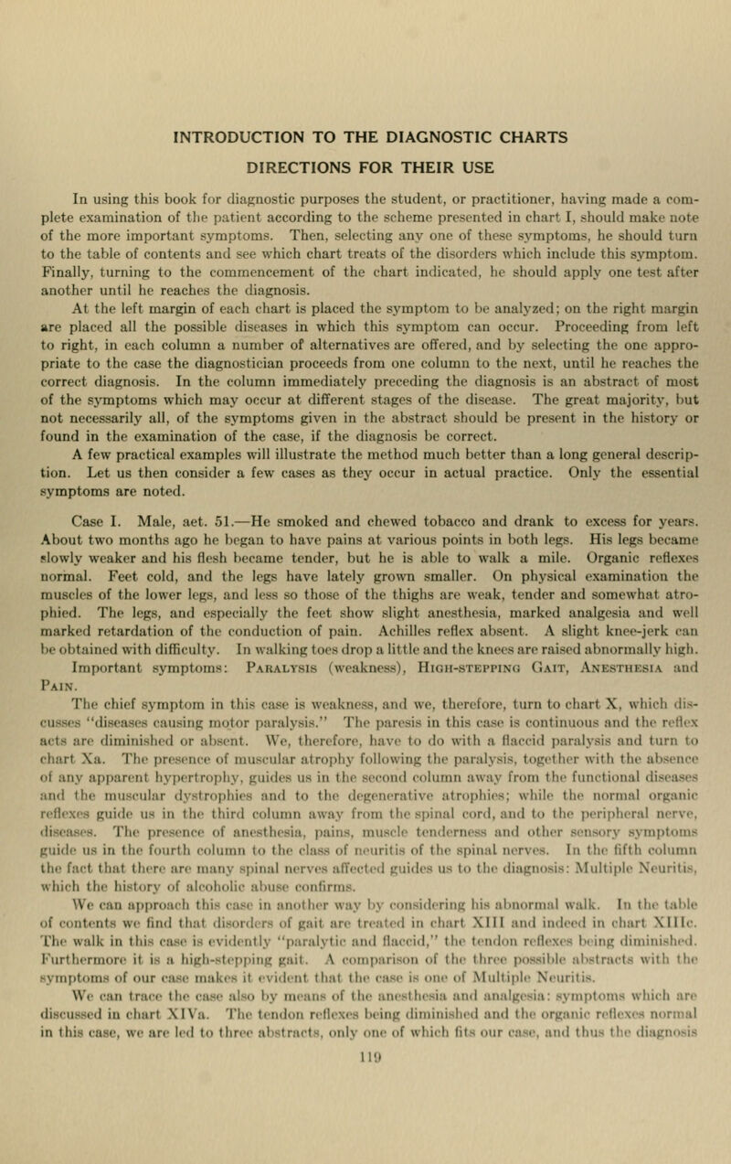 INTRODUCTION TO THE DIAGNOSTIC CHARTS DIRECTIONS FOR THEIR USE In using this book for diagnostic purposes the student, or practitioner, having made a com- plete examination of the patient according to the scheme presented in chart I, should make note of the more important symptoms. Then, selecting any one of these symptoms, he should turn to the table of contents and see which chart treats of the disorders which include this symptom. Finally, turning to the commencement of the chart indicated, he should apply one test after another until he reaches the diagnosis. At the left margin of each chart is placed the symptom to be analyzed; on the right margin are placed all the possible diseases in which this symptom can occur. Proceeding from left to right, in each column a number of alternatives are offered, and by selecting the one appro- priate to the case the diagnostician proceeds from one column to the next, until he reaches the correct diagnosis. In the column immediately preceding the diagnosis is an abstract of most of the symptoms which may occur at different stages of the disease. The great majority, but not necessarily all, of the symptoms given in the abstract should be present in the history or found in the examination of the case, if the diagnosis be correct. A few practical examples will illustrate the method much better than a long general descrip- tion. Let us then consider a few cases as they occur in actual practice. Only the essential symptoms are noted. Case I. Male, aet. 51.—He smoked and chewed tobacco and drank to excess for years. About two months ago he began to have pains at various points in both logs. His legs became slowly weaker and his flesh became tinder, but he is able to walk a mile. Organic reflexes normal. Feet cold, and the legs have lately grown smaller. On physical examination the muscles of the lower legs, and less so those of the thighs are weak, tender and somewhat atro- phied. The legs, and especially the feet show slight anesthesia, marked analgesia and well marked retardation of the conduction of pain. Achilles rellex absent. A slight knee-jerk can I btained with difficulty. In walking toes drop a little and the knees are raised abnormally high. Important symptoms: Pakalysis (weakness), HlOH-STBFFING GAIT, Ammiiisiv and Pain. The chief symptom in this case is weakness, and we, therefore, turn to chart X, which dis- 'diseasos causing motor paralysis.*' The paresis in this case is continuous and the reflex acts are diminished or absent. We, therefore, have to do with a flaccid paralysis and turn to chart Xa. The presence of muscular atrophy following the paralysis, together with the absence o| any apparent hypertrophy, guides us in the second column aw:iy from the functional diseases and the muscular dystrophies and to the degenerative atrophies; while the normal organic reflexes guide us in the third column away from the spinal cord, and to the peripheral tterve, The presence of anesthesia, pains, muscle tenderness and other Sensor] .-\ mptoms guide us in the fourth column to the class of neuritis of the spinal nerves. In the fifth column the fact that there are many spinal nerves affected guides us to the diagnosis: Multiple Neuritis, which the history of alcoholic abuse confirms. We can approach tin- case in another way by considering his abnormal walk. In the table of contents we find that disorders of gail are treated in chart XIII and indeed in chart Mile The walk in this case is evidently paralytic and flaccid, the tendon reflexes being diminished. furthermore it is a high-stepping gait, \ comparison of the three possible abstracts with the Symptoms of our case makes it evident that the case is one of Multiple Neuritis. We can trace the case also by mean- of the anesthesia ami analgesia: symptoms which are ed in chart \l\a. Tin- tendon nllexes being diminished ami the organic reflexes normal in this case, we are led to three &1 trai I onlj one ()f which fits our ca-e, ami thus the diagnosis