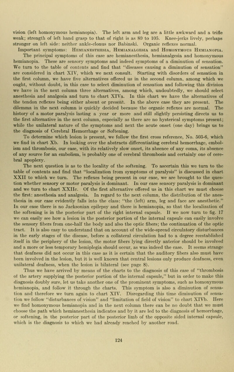 vision (left homonymous hemianopia). The left arm and leg are a little awkward and a trifle weak; strength of left hand grasp to that of right is as 80 to 105. Knee-jerks lively, perhaps stronger on left side: neither ankle-clonus nor Bahinski. Organic reflexes normal. Important symptoms: Hemianesthesia, Hemianalgesia and Homonymous Hemianopia. The principal symptoms of this case are hemianesthesia, hemianalgesia and homonymous hemianopia. These are sensory symptoms and indeed symptoms of a diminution of sensation. We turn to the table of contents and find that diseases causing a diminution of sensation are considered in chart XIV, which we next consult. Starting with disorders of sensation in the first column, we have five alternatives offered us in the second column, among which we ought, without doubt, in this case to select diminution of sensation and following this division we have in the next column three alternatives, among which, undoubtedly, we should select anesthesia and analgesia and turn to chart XlVa. In this chart we have the alternatives of the tendon reflexes being either absent or present. In the above case they are present. The dilemma in the next column is quickly decided because the organic reflexes are normal. The history of a motor paralysis lasting a year or more and still slightly persisting directs us to the first alternative in the next column, especially as there are no hysterical symptoms present; while the unilateral nature of the symptoms and next the acute onset (one day) brings us to the diagnosis of Cerebral Hemorrhage or Softening. To determine which lesion is present, we follow the first cross reference, No. 503-6, which we find in chart Xb. In looking over the abstracts differentiating cerebral hemorrhage, embol- ism and thrombosis, our case, with its relatively slow onset, its absence of any coma, its absence of any source for an embolism, is probably one of cerebral thrombosis and certainly one of cere- bral apoplexy. The next question is as to the locality of the softening. To ascertain this we turn to the table of contents and find that localization from symptoms of paralysis is discussed in chart XXII to which we turn. The reflexes being present in our case, we are brought to the ques- tion whether sensory or motor paralysis is dominant. In our case sensory paralysis is dominant and we turn to chart XXIIc. Of the first alternative offered us in this chart we must choose the first: anesthesia and analgesia. In regard to the next column, the distribution of the anes- thesia in our case evidently falls into the class: the (left) arm, leg and face are anesthetic. In our case there is no Jacksonian epilepsy and there is hemianopia, so that the localization of the softening is in the posterior part of the right internal capsule. If we now turn to fig. 17 we can easily see how a lesion in the posterior portion of the internal capsule can easily involve the sensory fibers from one-half the body and also the optic fibers; the continuation of the optic tract. It is also easy to understand that on account of the wide-spread circulatory disturbances in the early stages of the disease, before a collateral circulation had to a degree reestablished itself in the periphery of the lesion, the motor fibers lying directly anterior should be involved and a more or less temporary hemiplegia should occur, as was indeed the case. It seems strange that deafness did not occur in this case as it is certain that the auditory fibers also must have been involved in the lesion, but it is well known that central lesions only produce deafness, even unilateral deafness, when the lesion is bilateral (see page 8). Thus we have arrived by means of the charts to the diagnosis of this case of thrombosis oi the artery supplying the posterior portion of the internal capsule, but in order to make this diagnosis doubly sure, let us take another one of the prominent symptoms, such as homonymous hemianopia, and follow it through the charts. This symptom is also a diminution of sensa- tion and therefore we turn again to chart XIV. Disregarding this time diminution of sensa- tion we follow disturbances of vision and limitation of field of vision to chart XlVb. Here we find homonymous hemianopia and in the next column there can be no doubt that we must choose the path which hemianesthesia indicates and by it are led to the diagnosis of hemorrhage, or softening, in the posterior part of the posterior limb of the opposite sided internal capsule, which is the diagnosis to which we had already reached by another road.