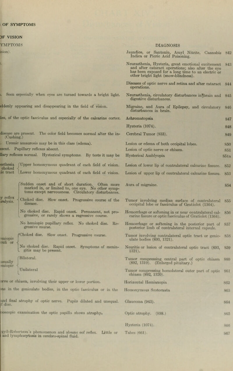 OF SYMPTOMS DF VISION rMPTOMS poo d especially when eyes arc turned towards a bright light, iddenly appearing and disappearing in the field of vision, lies, of the optic fasciculus and especially of the calearine cortex. ire present I'h ilor lield becomes normal after the in- < Pushing.) I remic amaurosis may be in this class (edema). Pupillary relic Uary reflexes normal. Hysterical symptoms. By tests it may be luadrant of each field of vision. i I Lowei In u'li field of i DIAGNOSIS Jaundice, or Santonin, Arayl Nitrite, Cannabis 842 Indica or Picric Acid Poisoning. Neurasthenia, Hysteria, great emotional excitement 343 and after cataract operations; also after the eye has been exposed for a long time to an electric or other bright light (snow-blindness). Diseases of optic nerve and retina and after cataract 844 operations. Neurasthenia, circulatory disturbances in'brain and 845 digestive disturbances. Migraine, and Aura of Epilepsy, and circulatorv 846 disturbances in brain. Achromatopsia Hysteria (1074). Cerebral Tumor (833). Lesion or edema of both occipital lobes. Lesion of optic nerve or chiasm. Hysterical Amblyopia 847 848 849 B60 851 851a Lesion of lower lip fissure. 852 Lesion of upper Up of contralateral calearine fissure. I Sudden onset and of -hort duration. Often more | marked in, or limited to, one eye. No other syuip- '•xcept nervousness. Circulatory disturb Choked disc. Slow onset. Progressive course of the ' disease. No choked disc. Rapid onset. Permanent) not pro- hows a regressive - No hemiopio pupillary reflex. No choked disc. Re- gressive course. miopia mil or •' N ■ . No ohoked disc Rapid onset. Symptoms of menin- l gitis may be present. 1 involving their upper or lower p ■ 'IIS ill tfa Aura of migraine. 854 Tumor involving median surf:. occipital lobe or fasciculus of Grate Hemorrhage or softening in or near contralateral cal carin ciculus of < Irat orrhage or softening in the posterior pari ol terior limb of contralateral internal capsule. Tumor involving contralateral optic tract or geni ulate bodies Neuritiaor lesion of contralateral optia tract [898 Tumor oompi tral part of (8!>l\ I pituitary.) Tumor compressing homolateral outer part of optic sci 392, i I !0 I >|ila Horn i tnd final atrophy ptic nerve. Pupi aid mutual, i MS), '-'I' >aniin ition ti ptic papilla ihowa itrophy. Optio atrophy. 864 ■gvii-i; h.'m '- in' i phenomenon and ibseno eof reflex and lymphooytosia In cerebro-apinaJ fluid. Little or