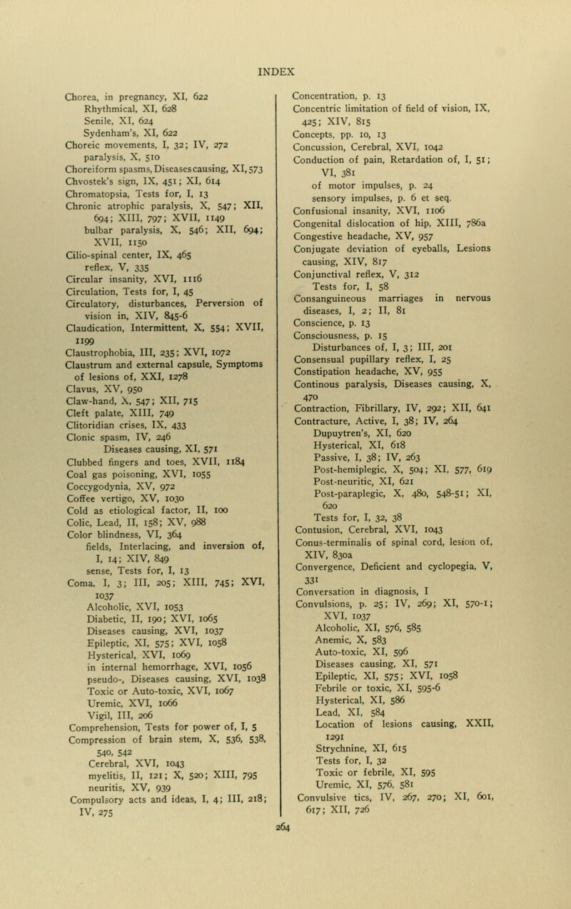 Chorea, in pregnancy, XI, 622 Rhythmical, XI, 628 Senile, XI, 624 Sydenham's, XI, 622 Choreic movements, I, 32; IV, 272 paralysis, X, 510 Choreiform spasms, Diseasescausing, XI,573 Chvostek's sign, IX, 451; XI, 614 Chromatopsia, Tests for, I, 13 Chronic atrophic paralysis, X, 547; XII, 694; XIII, 797; XVII, 1149 bulbar paralysis, X, 546; XII, 694; XVII, 1150 Cilio-spinal center, IX, 465 reflex, V, 335 Circular insanity, XVI, 1116 Circulation, Tests for, I, 45 Circulatory, disturbances, Perversion of vision in, XIV, 845-6 Claudication, Intermittent, X, 554; XVII, 1199 Claustrophobia, III, 235; XVI, 1072 Claustrum and external capsule, Symptoms of lesions of, XXI, 1278 Clavus, XV, 950 Claw-hand, X, 547; XII, 715 Cleft palate, XIII, 749 Clitoridian crises, IX, 433 Clonic spasm, IV, 246 Diseases causing, XI, 571 Clubbed fingers and toes, XVII, 1184 Coal gas poisoning, XVI, 1055 Coccygodynia, XV, 972 Coffee vertigo, XV, 1030 Cold as etiological factor, II, 100 Colic, Lead, II, 158; XV, 988 Color blindness, VI, 364 fields, Interlacing, and inversion of, I, 14; XIV, 849 sense, Tests for, I, 13 Coma, I, 3; HI, 205; XIII, 745; XVI, 1037 Alcoholic, XVI, 1053 Diabetic, II, 190; XVI, 1065 Diseases causing, XVI, 1037 Epileptic, XI, 575; XVI, 1058 Hysterical, XVI, 1069 in internal hemorrhage, XVI, 1056 pseudo-, Diseases causing, XVI, 1038 Toxic or Auto-toxic, XVI, 1067 Uremic, XVI, 1066 Vigil, III, 206 Comprehension, Tests for power of, I, 5 Compression of brain stem, X, 536, 538, 540, 542 Cerebral, XVI, 1043 myelitis, II, 121; X, 520; XIII, 795 neuritis, XV, 939 Compulsory acts and ideas, I, 4; III, 218; IV, 275 Concentration, p. 13 Concentric limitation of field of vision, IX, 425; XIV, 815 Concepts, pp. 10, 13 Concussion, Cerebral, XVI, 1042 Conduction of pain, Retardation of, I, S1 > VI, 381 of motor impulses, p. 24 sensory impulses, p. 6 et seq. Confusional insanity, XVI, 1106 Congenital dislocation of hip, XIII, 786a Congestive headache, XV, 957 Conjugate deviation of eyeballs, Lesions causing, XIV, 817 Conjunctival reflex, V, 312 Tests for, I, 58 Consanguineous marriages in nervous diseases, I, 2; II, 81 Conscience, p. 13 Consciousness, p. 15 Disturbances of, I, 3; III, 201 Consensual pupillary reflex, I, 25 Constipation headache, XV, 955 Continous paralysis, Diseases causing, X, 470 Contraction, Fibrillary, IV, 292; XII, 641 Contracture, Active, I, 38; IV, 264 Dupuytren's, XI, 620 Hysterical, XI, 618 Passive, I, 38; IV, 263 Post-hemiplegic, X, 504; XI, 577, 619 Post-neuritic, XI, 621 Post-paraplegic, X, 480, 548-51; XI, 620 Tests for, I, 32, 38 Contusion, Cerebral, XVI, 1043 Conus-terminalis of spinal cord, lesion of, XIV, 830a Convergence, Deficient and cyclopegia, V, 331 Conversation in diagnosis, I Convulsions, p. 25; IV, 269; XI, 570-1; XVI, 1037 Alcoholic, XI, 576, 585 Anemic, X, 583 Auto-toxic, XI, 596 Diseases causing, XI, 571 Epileptic, XI, 575; XVI, 1058 Febrile or toxic, XI, 595-6 Hysterical, XI, 586 Lead, XI, 584 Location of lesions causing, XXII, 1291 Strychnine, XI, 615 Tests for, I, 32 Toxic or febrile, XI, 595 Uremic, XI, 576, 581 Convulsive tics, IV, 267, 270; XI, 601, 617; XII, 726