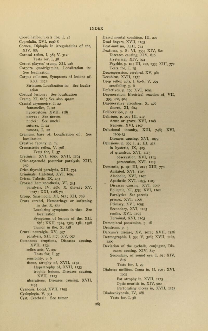 Coordination, Tests for, I, 41 Coprolalia, XVI, 1096-8 Cornea, Diplopia in irregularities of the, XIV, 882 Corneal reflex, I, 58; V, 312 Tests for, I, 58 Cornet players' cramp, XII, 726 Corpora quadrigemina, Localization in: See localization Corpus callosum, Symptoms of lesions of, XXI, 1277 Striatum, Localization in : See localiz- ation Cortical lesions: See localization Cramp, XI, 616; See also spasm Cranial asymmetry, I, 22 fontanelles, I, 22 hyperostosis, XVII, 1181 nerves: See nerves nuclei: See nuclei sutures, I, 22 tumors, I, 22 Cranium, base of, Localization of: See localization Creative faculty, p. 14 Cremasteric reflex, V, 308 Tests for, I, 57 Cretinism, XVI, 1090; XVII, 1164 Crico-arytenoid posterior paralysis, XIII, 756 Crico-thyroid paralysis, XIII, 754 Criminals, Habitual, XVI, 1094 Crises, Tabetic, IX, 433 Crossed hemianesthesia, VI, 345 paralysis, IV, 256; X, 537-42; XV, 1017; XXI, 1268-70 Croup, Spasmodic, XI, 617; XII, 728 Crura cerebri, Hemorrhage or softening in the, X, 537 Localizing symptoms in the: See localization Symptoms of lesions of the, XII, 676; XXII, 1324, 1329, 1384, 1398 Tumor in the, X, 538 Crural neuralgia, XV, 997 paralysis, XII, 717; XV, 997 Cutaneous eruptions, Diseases causing, XVII, 1134 reflex acts, V, 297 Tests for, I, 57 sensibility, p. 6 tissue, atrophy of, XVII, 1132 Hypertrophy of, XVII, 1133 trophic lesions, Diseases causing, XVII, 1123 ulcerations, Diseases causing, XVII, 1X35 Cyanosis, Local, XVII, 1193 Cycloplegia, V, 331 Cyst, Cerebral: See tumor Dazed mental condition, III, 207 Dead fingers, XVII, 1195 Deaf-mutism, XIII, 744 Deafness, p. 8; VI, 355; XIV, 820 Diseases causing, XIV, 820 Hysterical, XIV, 924 Psychic, p. 10; III, 222, 233; XIII, ^2 Tests for, I, 15 Decompression, cerebral, XV, 960 Decubitus, XVII, 1171 Deep reflex acts, I, 60-6; V, 299 sensibility, p. 6 Defectives, p. 19; XVI, 1093 Degeneration, Electrical reaction of, VII, 399, 400, 404 Degenerative atrophies, X, 476 chorea, XI, 624 Deliberation, p. 23 Delirium, p. 20; III, 217 Acute or grave, XVI, 1108 tremens, XVI, 1107 Delusional insanity, XIII, 746; XVI, 1109-13 Diseases causing, XVI, 1079 Delusions, p. 20; I, 4; III, 215 in hysteria, IX, 425 of grandeur, XVI, 1113 observation, XVI, 1113 persecution, XVI, 1113 Dementia, p. 19; III, 212; XIII, 770 Agitated, XVI, 1103 Alcoholic, XVI, 1101 Apathetic, XVI, 1095, 1103 Diseases causing, XVI, 1077 Epileptic, XI, 575; XVI, 1102 Paralytic: See paresis precox, XVI, 1096 Primary, XVI, 1095 Secondary, XVI, 1103 senilis, XVI, 1105 Terminal, XVI, 1103 Demoniacal possession, p. 18 Dendroni, p. 5 Dercum'i disease, XV, 1013; XVII, 1176 Dermographia I, 59; V, 326; XVII, n<>7, 1200 Deviation of the eyeballs, conjugate, Dis- eases causing. XIV, 817 Secondary, of sound eye, I, 29; XIV, 816 Tests for, I, 29 Diabetes mellitus, Coma in, II, 190; XVI, 1065 Fat atrophy in, XVII, 117s (>|>tii- neuritis 111. XIV, 900 Perforating ulcers in, XVII, 1172 ItiadoookynctU, IV, 288 Tests for, I, 36 »6S