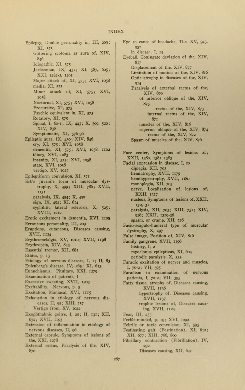 Epilepsy, Double personality in, III, 209; XI, 575 Glittering scotoma as aura of, XIV, 846 Idiopathic, XI, 575 Jacksonian, IX, 431; XI, 587, 605; XXI, 1282-3, 1291 Major attack of, XI, 575; XVI, 1058 media, XI, 575 Minor attack of, XI, 575; XVI, 1058 Nocturnal, XI, 575; XVI, 1058 Procursive, XI, 575 Psychic equivalent in, XI, 575 Rotatory, XI, 575 Spinal, I, 60-1; IX, 443; X, 509, 520; XIV, 838 Symptomatic, XI, 576-96 Epileptic aura, IX, 430; XIV, 846 cry, XI, 575; XVI, 1058 dementia, XI, 575; XVI, 1058, 1102 idiocy, XVI, 1083 insanity, XI, 575; XVI, 1058 state, XVI, 1058 vertigo, XV, 1027 Epileptiform convulsion, XI, 571 Erb's juvenile form of muscular dys- trophy, X, 499; XIII, 786; XVII, 1151 paralysis, IX, 454; X, 490 sign, IX, 452; XI, 614 syphilitic lateral sclerosis, X, 525; XVIII, 1212 Erotic excitement in dementia, XVI, 1105 Erroneous personality, III, 209 Eruptions, cutaneous, Diseases causing, XVII, H34 Erythromelalgia, XV, 1010; XVII, 1198 Erythropsia, XIV, 843 Essential tremor, XII, 681 Ethics, p. 13 Etiology of nervous diseases, I, 1; II, 83 Eulenberg's disease, IV, 265; XI, 613 Eunuchismus. Pituitary, XXI, 1279 Examination of patients, I Excessive sweating, XVII, 1203 Excitability. Nervous, p. 5 Excitation, Maniacal, XVI, 1115 Exhaustion in etiology of nervous dis- eases, II, 95; XIII, 757 Vertigo from, XV, 1022 Exophthalmic goitre, I, 20; II, 131; XII, 672; XVII, 1193 Extension of inflammation in etiology of nervous diseases, II, 96 External capsule, Symptoms of lesions of the, XXI, u;3 External rectus. Paralysis of the, XIV, 870 Eye as cause of headache, The, XV, 943, 952 in disease, I, 24 Eyeball, Conjugate deviation of the, XIV, 817 Displacement of the, XIV, 877 Limitation of motion of the, XIV, 816 Optic atrophy in diseases of the, XIV, 914 Paralysis of external rectus of the, XIV, 870 of inferior oblique of the, XIV, 875 rectus of the, XIV, 873 internal rectus of the, XIV, 871 muscles of the, XIV, 816 superior oblique of the, XIV, 874 rectus of the, XIV, 872 Spasm of muscles of the, XIV, 876 Face center, Symptoms of lesions of; XXII, 1380, 1381 1383 Facial expression in disease, I, 20 diplegia, XII, 703 hemiatrophy, XVII, 1179 hemihypertrophy, XVII, 1180 monoplegia, XII, 703 nerve, Localization of lesions of, XXII, 1317 nucleus, Symptoms of lesions of, XXII, 1329-31 paralysis, XII, 703; XIII, 7511 XIV, 928; XXII, 1329-36 spasm, or cramp, XII, 726 Facio-scapulo-humeral type of muscular dystrophy, X, 497 False image. Position of, XIV, 816 Family gangrene, XVII, 1196 history, I, 2 myoclonus epilepticus, XI, 604 periodic paralysis, X, 555 Faradic excitation of nerves and muscles, I, 70-2; VII, 395 Faradism in examination of nervous patients, I, 70-2; VII, 395 Fatty tissue, atrophy of, Diseases causing, XVII, 1136 hypertrophy of, Diseases causing, XVII, 1137 trophic lesions of, Diseases caus- ing, XVII, HJ-t Fear, 111. Feeble-minded, i> [9; XVI, 1092 Febrile or toxic convulsion, XI, 595 Fcstinating gait (Festinationl, XI, 612; XII. 677; Mil, ;«), 800 Fibrillar] (Fibrillation), IV, 292 Diseases causing. XII. 641