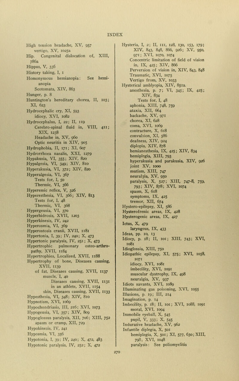 High tension headache, XV, 957 vertigo, XV, 1025a Hip. Congenital dislocation of, XIII, 786a Hippus, V, 336 History taking, I, 1 Homonymous hemianopia: See hemi- anopia Scotomata, XIV, 863 Hunger, p. 8 Huntington's hereditary chorea, II, 103; XI, 623 Hydrocephalic cry, XI, 593 idiocy, XVI, 1082 Hydrocephalus, I, 22; II, 119 Cerebro-spinal fluid in, VIII, 411; XIX, 1238 Headache in, XV, 960 Optic neuritis in XIV, 905 Hydrophobia, II, 171; XI, 607 Hydrorrhoea nasalis, XXI, 1279 Hypakusia, VI, 355; XIV, 820 Hypalgesia, VI, 349; XIV, 810 Hyperakusia, VI, 372; XIV, 820 Hyperalgesia, VI, 367 Tests for, I, 50 Thermic, VI, 366 Hyperemic reflex, V, 326 Hyperesthesia, VI, 366; XIV, 813 Tests for, I, 48 Thermic, VI, 368 Hypergeusia, VI, 370 Hyperhidrosis, XVII, 1203 Hyperkinesis, IV, 242 Hyperosmia, VI, 369 Hyperostosis cranii, XVII, 1181 Hypertonia, I, 39; IV, 240; X, 473 Hypertonic paralysis, IV, 251; X, 473 Hypertrophic pulmonary osteo-arthro- pathy, XVII, 1184 Hypertrophies, Localized, XVII, 1188 Hypertrophy of bone, Diseases causing, XVII, 1139 of fat. Diseases causing, XVII, 1137 muscle, I, 40 Diseases causing, XVII, 1131 in an athlete, XVII, 1154 skin, Diseases causing, XVII, 1133 Hypesthesia, VI, 348; XIV, 810 Hypnotism, XVI, 1069 Hypochondriasis, III, 216; XVI, 1073 Hypogeusia, VI, 357; XIV, 809 Hypoglossus paralysis, XII, 706; XIII, 752 spasm or cramp, XII, 729 Hypokinesis, IV, 241 Hyposmia, VI, 356 Hypotonia, I, 39; IV, 240; X, 472, 483 Hypotonic paralysis, IV, 252; X, 472 Hysteria, I, 2; II, ill, 128, 130, 153, 179; XIV, 843, 848, 866, 926; XV, 950, 971; XVI, 1070, 1074 Concentric limitation of field of vision in, IX, 425; XIV, 866 Perversion of vision in, XIV, 843, 848 Traumatic, XVI, 1075 Vertigo from, XV, 1033 Hysterical amblyopia, XIV, 851a. anesthesia, p. 7; VI, 345; IX, 425; XIV, 834 Tests for, I, 48 aphonia, XIII, 748, 759 ataxia, XII, 664 backache, XV, 971 chorea, XI, 628 coma, XVI, 1069 contracture, X, 618 convulsion, XI, 586 deafness, XIV, 924 diplopia, XIV, 878 hemianesthesia, IX, 425; XIV, 834 hemiplegia, XIII, 793 hyperakusia and parakusia, XIV, 926 joint XV, 1000 mutism, XIII, 747 neuralgia, XV, 950 paralysis, X, 527; XIII, 747-8, 759, 793; XIV, 878; XVI, 1074 spasm, X, 618 symptoms, IX, 425 tremor, XII, 674 Hystero-epilepsy, XI, 586 Hysterofrenic areas, IX, 428 Hysterogenic areas, IX, 427 Ictus, X, 479 laryngcus, IX, 433 Ideas, pp. 10, 13 Idiocy, p. 18; II, 101; XIII, 743! XVI, 1081 Idioglossia, XIII, 750 Idiopathic epilepsy, XI, 575; XVI, 1058, 1071 idiocy, XVI, 1081 imbecility, XVI, 1091 muscular dystrophy, IX, 498 neuralgia, XV, 937 Idiots savants, XVI, 1089 Illuminating gas poisoning, XVI, 1055 Illusions, p. 19; III, 214 Imagination, p. 14 Imbecility, p. 18; II, 101; XVI, 1088, 1091 moral, XVI, 1094 Immobile eyeball, X, 545 pupil, V, 333; X, 545 Indurative headache, XV, 962 Infantile diplegia, X, 501 hemiplegia, X, 501; XI, 577, 630; XIII, 798; XVI, 1048 paralysis: See poliomyelitis