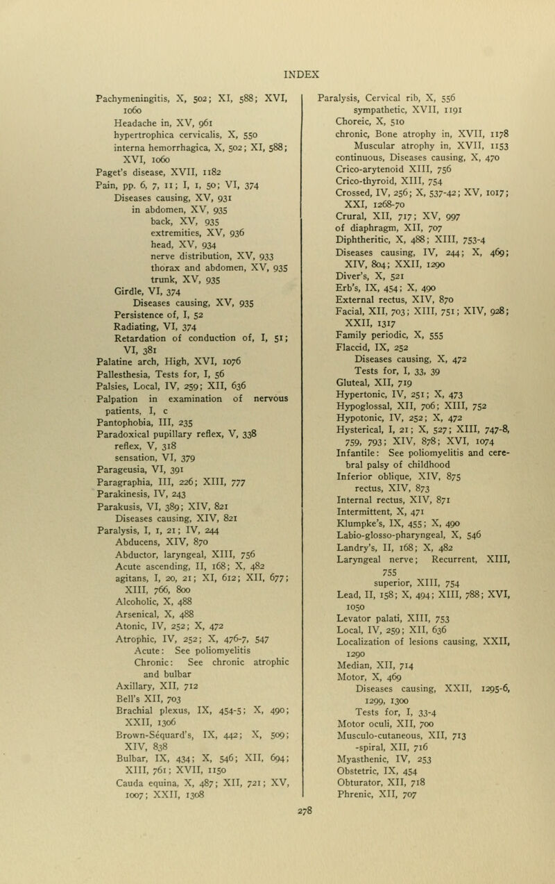 Pachymeningitis, X, 502; XI, 588; XVI, 1060 Headache in, XV, 961 hypertrophica cervicalis, X, 550 interna hemorrhagica, X, 502; XI, 588; XVI, 1060 Paget's disease, XVII, 1182 Pain, pp. 6, 7, 11; I, 1, 50; VI, 374 Diseases causing, XV, 931 in abdomen, XV, 935 back, XV, 935 extremities, XV, 936 head, XV, 934 nerve distribution, XV, 933 thorax and abdomen, XV, 935 trunk, XV, 935 Girdle, VI, 374 Diseases causing, XV, 935 Persistence of, I, 52 Radiating, VI, 374 Retardation of conduction of, I, 51; VI, 381 Palatine arch, High, XVI, 1076 Pallesthesia, Tests for, I, 56 Palsies, Local, IV, 259; XII, 636 Palpation in examination of nervous patients, I, c Pantophobia, III, 235 Paradoxical pupillary reflex, V, 338 reflex, V, 318 sensation, VI, 379 Parageusia, VI, 391 Paragraphia, III, 226; XIII, 777 Parakinesis, IV, 243 Parakusis, VI, 389; XIV, 821 Diseases causing, XIV, 821 Paralysis, I, 1, 21; IV, 244 Abducens, XIV, 870 Abductor, laryngeal, XIII, 756 Acute ascending, II, 168; X, 482 agitans, I, 20, 21; XI, 612; XII, 677; XIII, 766, 800 Alcoholic, X, 488 Arsenical, X, 488 Atonic, IV, 252; X, 472 Atrophic, IV, 252; X, 476-7. 547 Acute: See poliomyelitis Chronic: See chronic atrophic and bulbar Axillary, XII, 712 Bell's XII, 703 Brachial plexus, IX, 454-5; X, 490; XXII, 1306 Brown-Sequard's, IX, 442; X, 509; XIV, 838 Bulbar, IX, 434; X, 546; XII, 694; xiii, 761; xvii, 1150 Cauda equina, X, 487; XII, 721; XV, 1007; XXII, 1308 Paralysis, Cervical rib, X, 556 sympathetic, XVII, 1191 Choreic, X, 510 chronic, Bone atrophy in, XVII, 1178 Muscular atrophy in, XVII, 1153 continuous, Diseases causing, X, 470 Crico-arytenoid XIII, 756 Crico-thyroid, XIII, 754 Crossed, IV, 256; X, 537-42; XV, 1017; XXI, 1268-70 Crural, XII, 717; XV, 997 of diaphragm, XII, 707 Diphtheritic, X, 488; XIII, 753-4 Diseases causing, IV, 244; X, 469; XIV, 804; XXII, 1290 Diver's, X, 521 Erb's, IX, 454; X, 490 External rectus, XIV, 870 Facial, XII, 703; XIII, 751; XIV, 928; XXII, 1317 Family periodic, X, 555 Flaccid, IX, 252 Diseases causing, X, 472 Tests for, I, 33, 39 Gluteal, XII, 719 Hypertonic, IV, 251; X, 473 Hypoglossal, XII, 706; XIII, 752 Hypotonic, IV, 252; X, 472 Hysterical, I, 21; X, 527; XIII, 747-8, 759, 793; XIV, 878; XVI, 1074 Infantile: See poliomyelitis and cere- bral palsy of childhood Inferior oblique, XIV, 875 rectus, XIV, 873 Internal rectus, XIV, 871 Intermittent, X, 471 Klumpke's, IX, 455; X, 490 Labio-glosso-pharyngeal, X, 546 Landry's, II, 168; X, 482 Laryngeal nerve; Recurrent, XIII, 755 superior, XIII, 754 Lead, II, 158; X, 494; XIII, 788; XVI, 1050 Levator palati, XIII, 753 Local, IV, 259; XII, 636 Localization of lesions causing, XXII, 1290 Median, XII, 714 Motor, X, 469 Diseases causing, XXII, 1295-6, 1299, 1300 Tests for, I, 33-4 Motor oculi, XII, 700 Musculo-cutaneous, XII, 713 -spiral, XII, 716 Myasthenic, IV, 253 Obstetric, IX, 454 Obturator, XII, 718 Phrenic, XII, 707