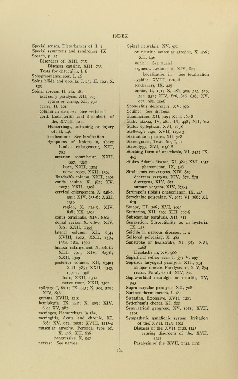 Special senses, Disturbances of, I, I Special symptoms and syndromes, IX Speech, p. 27 Disorders of, XIII, 735 Diseases causing, XIII, 735 Tests for defects* in, I, 8 Sphygmomanometer, I, 46 Spina bifida and occulta, I, 23; II, 102; X, 523 Spinal abscess, II, 152, 181 accessory paralysis, XII, 705 spasm or cramp, XII, 730 caries, II, 121 column in disease: See vertebral cord, Endarteritis and thrombosis of the, XVIII, 1211 Hemorrhage, softening or injury of, II, 146 localization: See localization Symptoms of lesions in, above lumbar enlargement, XIII, 795 anterior commissure, XXII, 1357, 1359 horn, XXII, 1304 nerve roots, XXII, 1304 Burdach's column, XXII, 1302 cauda equina, X, 487; XV, 1007; XXII, 1308 cervical enlargement, X, 548-9, 551; XIV, 835-6; XXII, 1310 region, X, 512-5; XIV, 828; XX, 1397 conus terminalis, XIV, 830a dorsal region, X, 516-9; XIV, 829; XXII, 1395 lateral column, XII, 654; XVIII, 1212; XXII, 1356, 1358, 1360, 1396 lumbar enlargement, X, 484-6; XIII, 791; XIV, 825-6; XXII, 1309 posterior column, XII, 654a; XIII, 785; XXII, 1347. 1350-1, 1396 horn, XXII, 1302 nerve roots, XXII, 1302 epilepsy, I, 60-1; IX, 443; X, 509, 520; XIV, 838 gumma, XVIII, 1210 hemiplegia, IX, 442; X, 509; XIV, 840; XV, 981 meninges, Hemorrhage in the, meningitis, Acute and chronic, XI, 608; XV, 974, 1005; XVIII, 1213-4 muscular atrophy, Peroneal type of, X, 496; XII, 696 progressive, X, 547 nerves: See nerves Spinal neuralgia, XV, 971 or neuritic muscular atrophy, X, 496; XII. 6o6 nuclei: See nuclei segment. Lesions of. XIV, 824 Localization in: See localization syphilis, XVIII, 1210-6 tenderness, IX, 425 tumor, II, 151; X, 486, 509, 515, 519, 5+2, 55i; XIV, 826, 836, 838; XV, 975. 981, 1006 Spondylitis deformans, XV, 976 Squint: See diplopia Stammering, XII, 729; XIII, 767-8 Static ataxia, IV, 281; IX, 448; XII, 642 Status epilepticus, XVI, 1058 Stellwag's sign, XVII, 1192-3 Sternutatio spastica, XII, 728 Stereognosis, Tests for, I, 11 Stereotypy, XVI, 1096-8 Stocking form of anesthesia, VI, 345; IX, 425 Stokes-Adams disease, XI, 582; XVI, 1057 phenomenon, IX, 436 Strabismus convergens, XIV, 870 deorsum vergens, XIV, 872, 875 divergens, XIV, 871 sursum vergens, XIV, 873-4 Strumpel's tibialis phenomenon, IX, 445 Strychnine poisoning, V, 297; VI, 366; XI, 615 Stupor, III, 206; XVI, 1095 Stuttering, XII, 729; XIII, 767-8 Subscapular paralysis, XII, 711 Suggestion, Susceptibility to, in hysteria, IX, 425 Suicide in nervous diseases, I, 2 Sulfonal poisoning, X, 482 Sunstroke or heatstroke, XI, 589; XVI, 1068 Headache in, XV, 966 Superficial reflex acts, I, 57; V, 297 Superior laryngeal paralysis, XIII, 754 oblique muscle, Paralysis of, XIV, 874 rectus, Paralysis of, XIV, 872 Supra-orbital neuralgia or neuritis, XV, 943 Supra-scapular paralysis, XII, 708 Surface thermometers, I, 78 Sweating, Excessive, XVII, 1203 Sydenham's chorea, XI, 622 Symmetrical gangrene, XV, ion; XVII, 95 Sympathetic ganglionic system, Irritation of the, XVII, 1143, 1192 Diseases of the, XVII, 1128, 1143 causing disorders of the, XVII, 1121 Paralysis of the, XVII, 1142, 1191