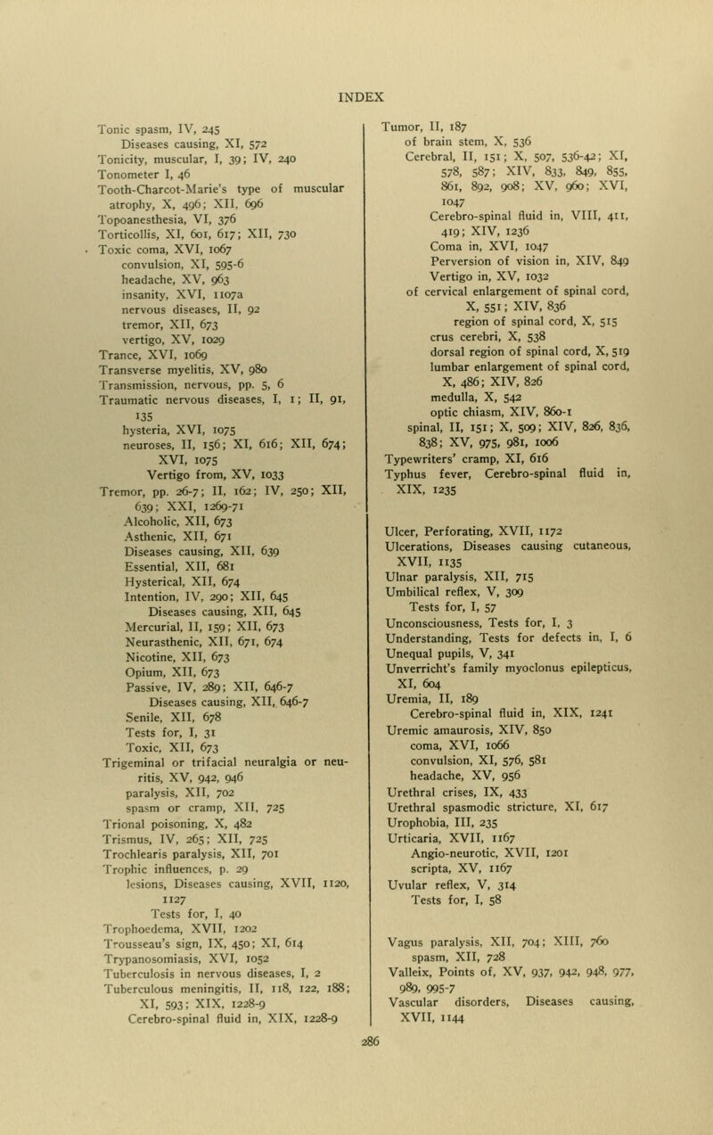 Tonic spasm, IV, 245 Diseases causing, XI, 572 Tonicity, muscular, I, 39; IV, 240 Tonometer I, 46 Tooth-Charcot-Marie's type of muscular atrophy, X, 496; XII. 696 Topoanesthesia, VI, 376 Torticollis, XI, 601, 617; XII, 730 Toxic coma, XVI, 1067 convulsion, XI, 595-6 headache, XV, 963 insanity, XVI, 1107a nervous diseases, II, 92 tremor, XII, 673 vertigo, XV, 1029 Trance, XVI, 1069 Transverse myelitis, XV, 980 Transmission, nervous, pp. 5, 6 Traumatic nervous diseases, I, 1; II, 91, 135 hysteria, XVI, 1075 neuroses, II, 156; XI, 616; XII, 674; XVI, 1075 Vertigo from, XV, 1033 Tremor, pp. 26-7; II, 162; IV, 250; XII, 639; XXI, 1269-71 Alcoholic, XII, 673 Asthenic, XII, 671 Diseases causing, XII, 639 Essential, XII, 681 Hysterical, XII, 674 Intention, IV, 290; XII, 645 Diseases causing, XII, 645 Mercurial, II, 159; XII, 673 Neurasthenic, XII, 671, 674 Nicotine, XII, 673 Opium, XII, 673 Passive, IV, 289; XII, 646-7 Diseases causing, XII, 646-7 Senile, XII, 678 Tests for, I, 31 Toxic, XII, 673 Trigeminal or trifacial neuralgia or neu- ritis, XV, 942, 946 paralysis, XII, 702 spasm or cramp, XII, 725 Trional poisoning, X, 482 Trismus, IV, 265; XII, 725 Trochlearis paralysis, XII, 701 Trophic influences, p. 29 lesions, Diseases causing, XVII, 1120, 1127 Tests for, I, 40 Trophoedcma, XVII, 1202 Trousseau's sign, IX, 450; XI, 614 Trypanosomiasis, XVI, 1052 Tuberculosis in nervous diseases, I, 2 Tuberculous meningitis, II, 118, 122, 188; XI, 593; XIX, 1228-9 Cerebro-spinal fluid in, XIX, 1228-9 Tumor, II, 187 of brain stem, X, 536 Cerebral, II, 151; X, 507, 536-42; XI, 578, 587; XIV, 833, 849. 855, 861, 892, 908; XV, 960; XVI, 1047 Cerebro-spinal fluid in, VIII, 411, 419; XIV, 1236 Coma in, XVI, 1047 Perversion of vision in, XIV, 849 Vertigo in, XV, 1032 of cervical enlargement of spinal cord, x, 551; xiv, 836 region of spinal cord, X, 515 crus cerebri, X, 538 dorsal region of spinal cord, X, 519 lumbar enlargement of spinal cord, X, 486; XIV, 826 medulla, X, 542 optic chiasm, XIV, 860-1 spinal, II, 151; X, 509; XIV, 826, 836, 838; XV, 975, 98l, 1006 Typewriters' cramp, XI, 616 Typhus fever, Cerebro-spinal fluid in, XIX, 1235 Ulcer, Perforating, XVII, 1172 Ulcerations, Diseases causing cutaneous, XVII, 113S Ulnar paralysis, XII, 715 Umbilical reflex, V, 309 Tests for, I, 57 Unconsciousness, Tests for, I, 3 Understanding, Tests for defects in, I, 6 Unequal pupils, V, 341 Unverricht's family myoclonus epilepticus, XI, 604 Uremia, II, 189 Cerebro-spinal fluid in, XIX, 1241 Uremic amaurosis, XIV, 850 coma, XVI, 1066 convulsion, XI, 576, 581 headache, XV, 956 Urethral crises, IX, 433 Urethral spasmodic stricture, XI, 617 Urophobia, III, 235 Urticaria, XVII, 1167 Angio-neurotic, XVII, 1201 scripta, XV, 1167 Uvular reflex, V, 314 Tests for, I, 58 Vagus paralysis, XII, 704; XIII, 760 spasm, XII, 728 Valleix, Points of, XV, 937. 942, 948, 977, 989, 995-7 Vascular disorders. Diseases causing, XVII, 1144