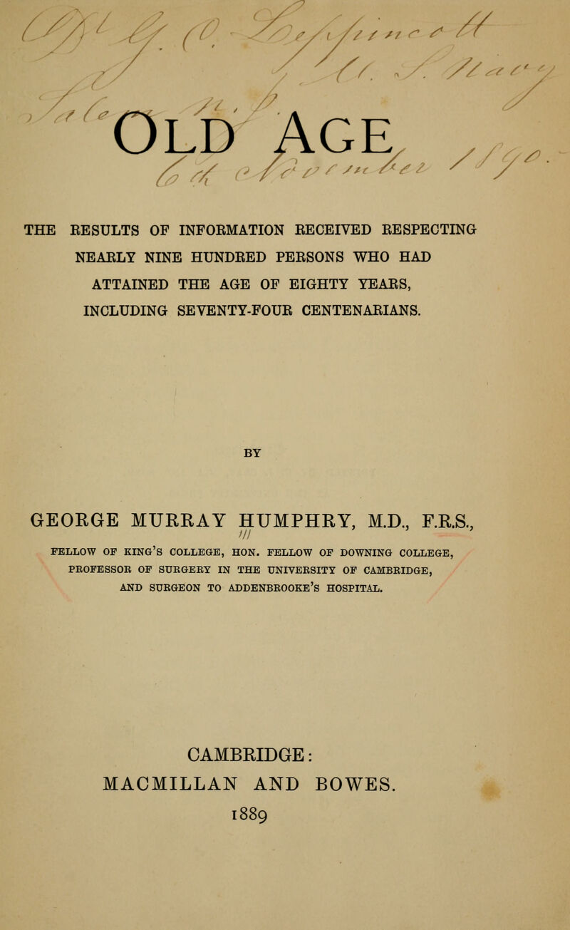 Old '/? ^/f a-r^^ ^^ ^ ^^^ ^ ^ ^ THE RESULTS OF INFORMATION RECEIVED RESPECTING NEARLY NINE HUNDRED PERSONS WHO HAD ATTAINED THE AGE OF EIGHTY YEARS, INCLUDING SEVENTY-FOUR CENTENARIANS. BY GEORGE MURRAY HUMPHRY, M.D,, F.R.S., /// FELLOW OF king's COLLEGE, HON. FELLOW OF DOWNING COLLEGE, PBOFESSOB OF SURGEBT IN THE UNIVEKSITT OF CAMBRIDGE, AND SURGEON TO ADDENBROOKE's HOSPITAL. CAMBRIDGE: MACMILLAN AND BOWES. 1889