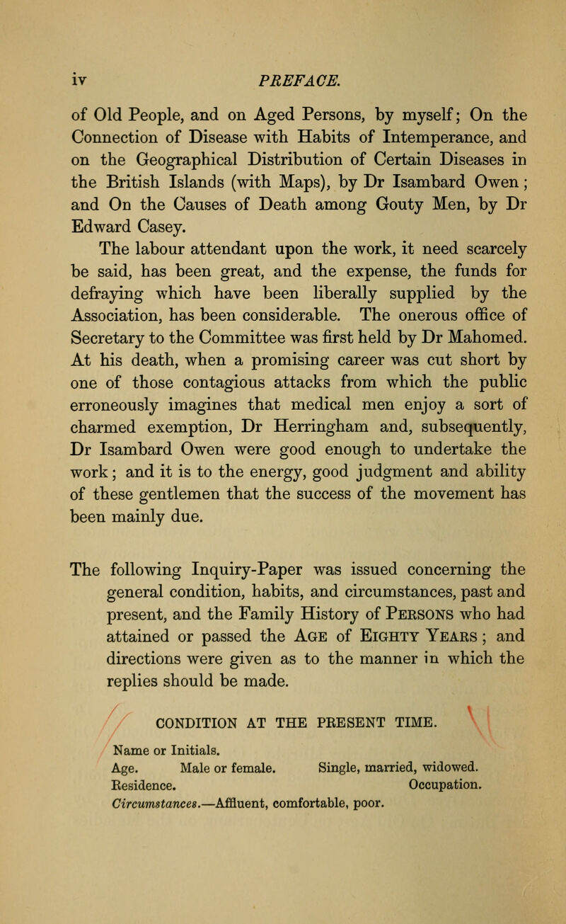 of Old People, and on Aged Persons, by myself; On the Connection of Disease with Habits of Intemperance, and on the Geographical Distribution of Certain Diseases in the British Islands (with Maps), by Dr Isambard Owen; and On the Causes of Death among Gouty Men, by Dr Edward Casey. The labour attendant upon the work, it need scarcely be said, has been great, and the expense, the funds for defraying which have been liberally supplied by the Association, has been considerable. The onerous office of Secretary to the Committee was first held by Dr Mahomed. At his death, when a promising career was cut short by one of those contagious attacks from which the public erroneously imagines that medical men enjoy a sort of charmed exemption, Dr Herringham and, subsequently, Dr Isambard Owen were good enough to undertake the work; and it is to the energy, good judgment and ability of these gentlemen that the success of the movement has been mainly due. The following Inquiry-Paper was issued concerning the general condition, habits, and circumstances, past and present, and the Family History of Persons who had attained or passed the Age of Eighty Years ; and directions were given as to the manner in which the replies should be made. CONDITION AT THE PRESENT TIME. \ Name or Initials. Age. Male or female. Single, married, widowed. Residence. Occupation. Circumstances.—Affluent, comfortable, poor.