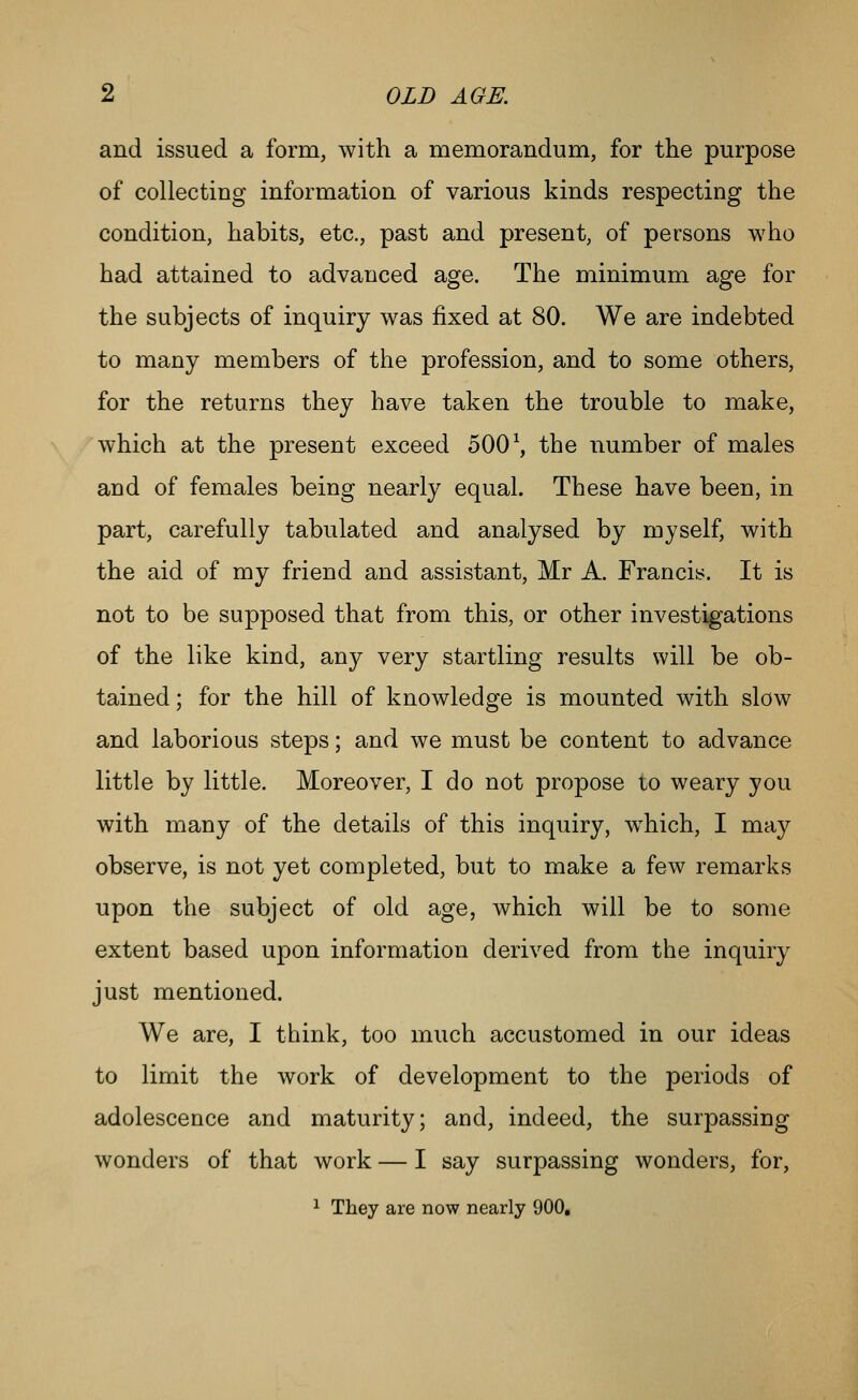 and issued a form, with a memorandum, for the purpose of collecting information of various kinds respecting the condition, habits, etc., past and present, of persons who had attained to advanced age. The minimum age for the subjects of inquiry was fixed at 80. We are indebted to many members of the profession, and to some others, for the returns they have taken the trouble to make, which at the present exceed 500 \ the number of males and of females being nearly equal. These have been, in part, carefully tabulated and analysed by myself, with the aid of my friend and assistant, Mr A. Francis. It is not to be supposed that from this, or other investigations of the like kind, any very startling results will be ob- tained ; for the hill of knowledge is mounted with slow and laborious steps; and we must be content to advance little by little. Moreover, I do not propose to weary you with many of the details of this inquiry, w^hich, I may observe, is not yet completed, but to make a few remarks upon the subject of old age, which will be to some extent based upon information derived from the inquiry just mentioned. We are, I think, too much accustomed in our ideas to limit the work of development to the periods of adolescence and maturity; and, indeed, the surpassing wonders of that work — I say surpassing wonders, for, ^ They are now nearly 900,