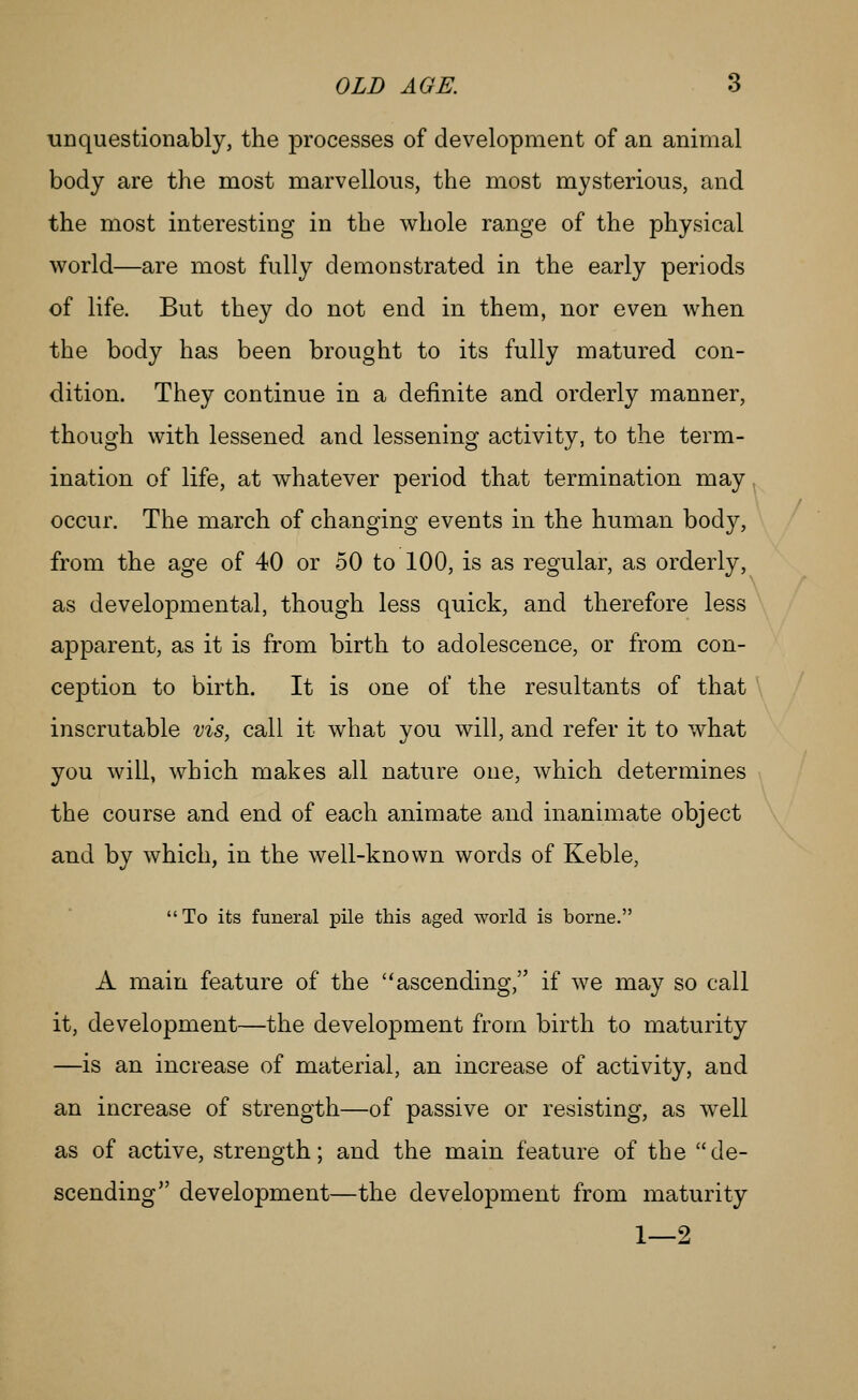 unquestionably, the processes of development of an animal body are the most marvellous, the most mysterious, and the most interesting in the whole range of the physical world—are most fully demonstrated in the early periods of life. But they do not end in them, nor even when the body has been brought to its fully matured con- dition. They continue in a definite and orderly manner, though with lessened and lessening activity, to the term- ination of life, at whatever period that termination may occur. The march of changing events in the human body, from the age of 40 or 50 to 100, is as regular, as orderly, as developmental, though less quick, and therefore less apparent, as it is from birth to adolescence, or from con- ception to birth. It is one of the resultants of that inscrutable vis, call it what you will, and refer it to what you will, which makes all nature one, which determines the course and end of each animate and inanimate object and by which, in the well-known words of Keble,  To its funeral pile this aged world is borne. A main feature of the ascending, if we may so call it, development—the development from birth to maturity —is an increase of material, an increase of activity, and an increase of strength—of passive or resisting, as well as of active, strength; and the main feature of the de- scending development—the development from maturity 1—2