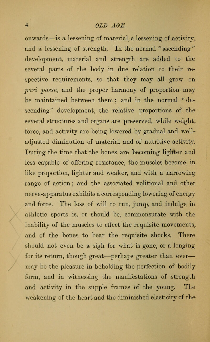 onwards—is a lessening of material, a lessening of activity^ and a lessening of strength. In the normal  ascending '^ development, material and strength are added to the several parts of the body in due relation to their re- spective requirements, so that they may all grow on pari passu, and the proper harmony of proportion may be maintained between them; and in the normal de- scending development, the relative proportions of the several structares and organs are preserved, while weight, force, and activity are being lowered by gradual and well- adjusted diminution of material and of nutritive activity. During the time that the bones are becoming lighter and less capable of offering resistance, the muscles become, in like proportion, lighter and weaker, and with a narrowing range of action; and the associated volitional and other nerve-apparatus exhibits a corresponding lowering of energy and force. The loss of will to run, jump, and indulge in athletic sports is, or should be, commensurate with the inability of the muscles to effect the requisite movements^ and of the bones to bear the requisite shocks. There sliould not even be a sigh for what is gone, or a longing for its return, though great—perhaps greater than ever— may be the pleasure in beholding the perfection of bodily form, and in witnessing the manifestations of strength and activity in the supple frames of the young. The weakening of the heart and the diminished elasticity of the