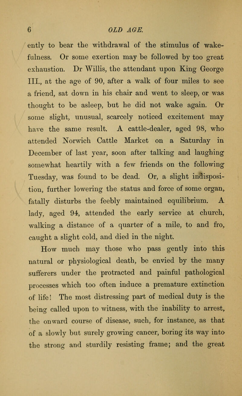 ently to bear the withdrawal of the stimulus of wake- fulness. Or some exertion may be followed by too great exhaustion. Dr Willis, the attendant upon King George III., at the age of 90, after a walk of four miles to see a friend, sat down in his chair and went to sleep, or was thought to be asleep, but he did not wake again. Or some slight, unusual, scarcely noticed excitement may have the same result. A cattle-dealer, aged 98, who attended Norwich Cattle Market on a Saturday in December of last year, soon after talking and laughing somewhat heartily with a few friends on the following Tuesday, was found to be dead. Or, a slight indisposi- tion, further lowering the status and force of some organ^ fatally disturbs the feebly maintained equilibrium. A lady, aged 94, attended the early service at church, walking a distance of a quarter of a mile, to and fro, caught a slight cold, and died in the night. How much may those who pass gently into this natural or physiological death, be envied by the many sufferers under the protracted and painful pathological processes which too often induce a premature extinction of life! The most distressing part of medical duty is the beino- called upon to witness, with the inability to arrest^ the onward course of disease, such, for instance, as that of a slowly but surely growing cancer, boring its way into the strong and sturdily resisting frame; and the great