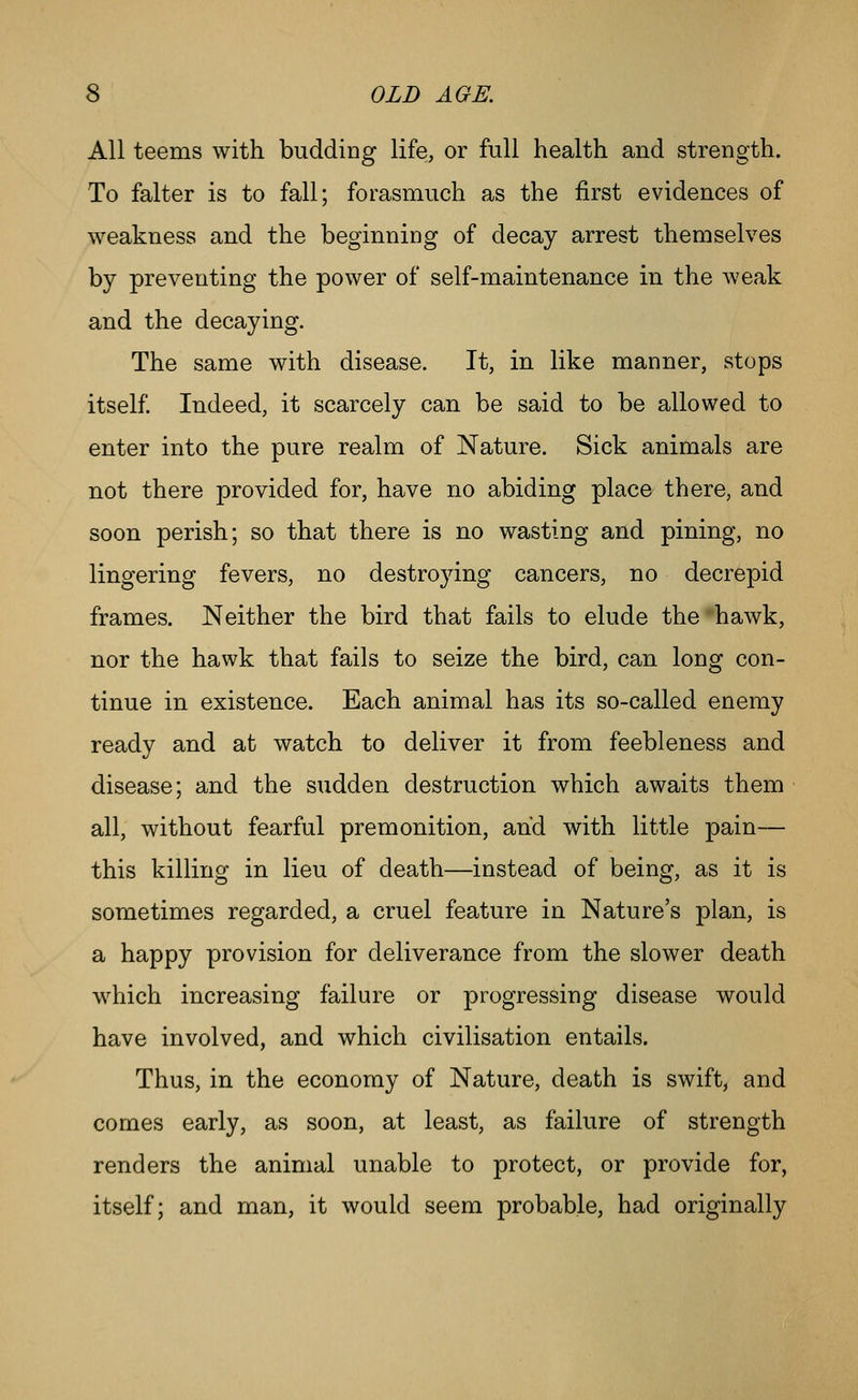All teems with budding life, or full health and strength. To falter is to fall; forasmuch as the first evidences of weakness and the beginning of decay arrest themselves by preventing the power of self-maintenance in the weak and the decaying. The same with disease. It, in like manner, stops itself. Indeed, it scarcely can be said to be allowed to enter into the pure realm of Nature. Sick animals are not there provided for, have no abiding place there, and soon perish; so that there is no wasting and pining, no lingering fevers, no destroying cancers, no decrepid frames. Neither the bird that fails to elude the hawk, nor the hawk that fails to seize the bird, can long con- tinue in existence. Each animal has its so-called enemy ready and at watch to deliver it from feebleness and disease; and the sudden destruction which awaits them all, without fearful premonition, and with little pain— this killing in lieu of death—instead of being, as it is sometimes regarded, a cruel feature in Nature's plan, is a happy provision for deliverance from the slower death which increasing failure or progressing disease would have involved, and which civilisation entails. Thus, in the economy of Nature, death is swift, and comes early, as soon, at least, as failure of strength renders the animal unable to protect, or provide for, itself; and man, it would seem probable, had originally