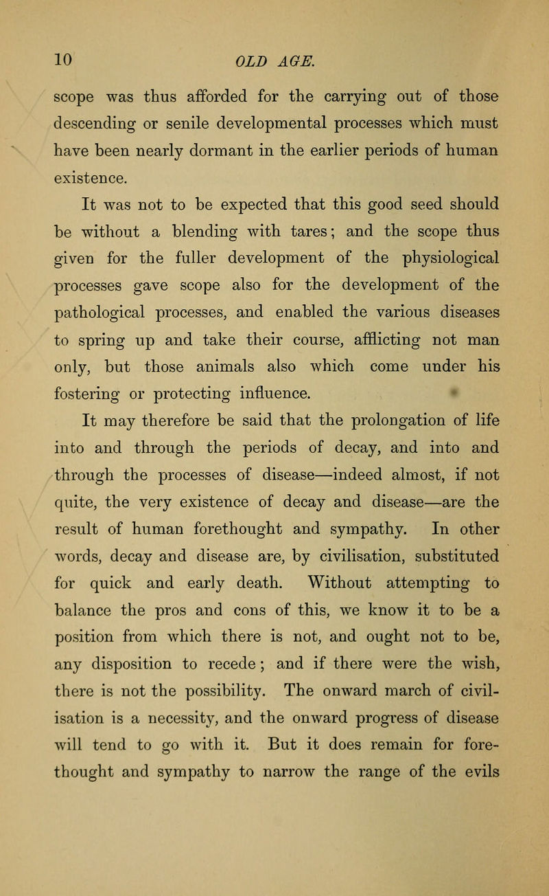 scope was thus afforded for the carrying out of those descending or senile developmental processes which must have been nearly dormant in the earlier periods of human existence. It was not to be expected that this good seed should be without a blending with tares; and the scope thus given for the fuller development of the physiological processes gave scope also for the development of the pathological processes, and enabled the various diseases to spring up and take their course, afflicting not man only, but those animals also which come under his fostering or protecting influence. • It may therefore be said that the prolongation of life into and through the periods of decay, and into and through the processes of disease—indeed almost, if not quite, the very existence of decay and disease—are the result of human forethought and sympathy. In other words, decay and disease are, by civilisation, substituted for quick and early death. Without attempting to balance the pros and cons of this, we know it to be a position from which there is not, and ought not to be, any disposition to recede; and if there were the wish, there is not the possibility. The onward march of civil- isation is a necessity, and the onward progress of disease will tend to go with it. But it does remain for fore- thought and sympathy to narrow the range of the evils