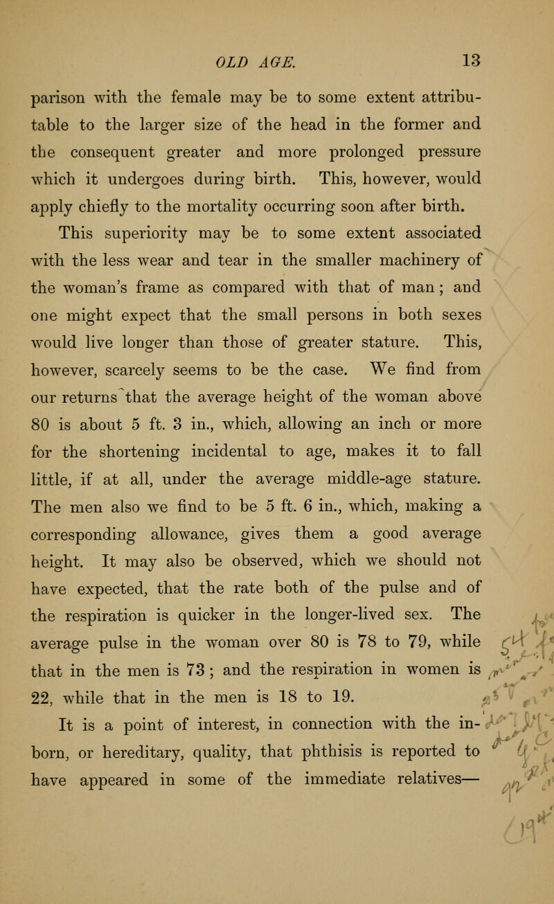 parison with the female may be to some extent attribu- table to the larger size of the head in the former and the consequent greater and more prolonged pressure which it undergoes during birth. This, however, would apply chiefly to the mortality occurring soon after birth. This superiority may be to some extent associated with the less wear and tear in the smaller machinery of the woman's frame as compared with that of man; and one might expect that the small persons in both sexes would live longer than those of greater stature. This, however, scarcely seems to be the case. We find from our returns that the average height of the woman above 80 is about 5 ft. 3 in., which, allowing an inch or more for the shortening incidental to age, makes it to fall little, if at all, under the average middle-age stature. The men also we find to be 5 ft. 6 in., which, making a corresponding allowance, gives them a good average height. It may also be observed, which we should not have expected, that the rate both of the pulse and of the respiration is quicker in the longer-lived sex. The / . v average pulse in the woman over 80 is 78 to 79, while rK X^ that in the men is 78 ; and the respiration in women is ^^ ^.,- 22, while that in the men is 18 to 19. ;2^ r^' It is a point of interest, in connection with the in- ^^ '^jK* born, or hereditary, quality, that phthisis is reported to of ' , have appeared in some of the immediate relatives— /\n/ c^^ of