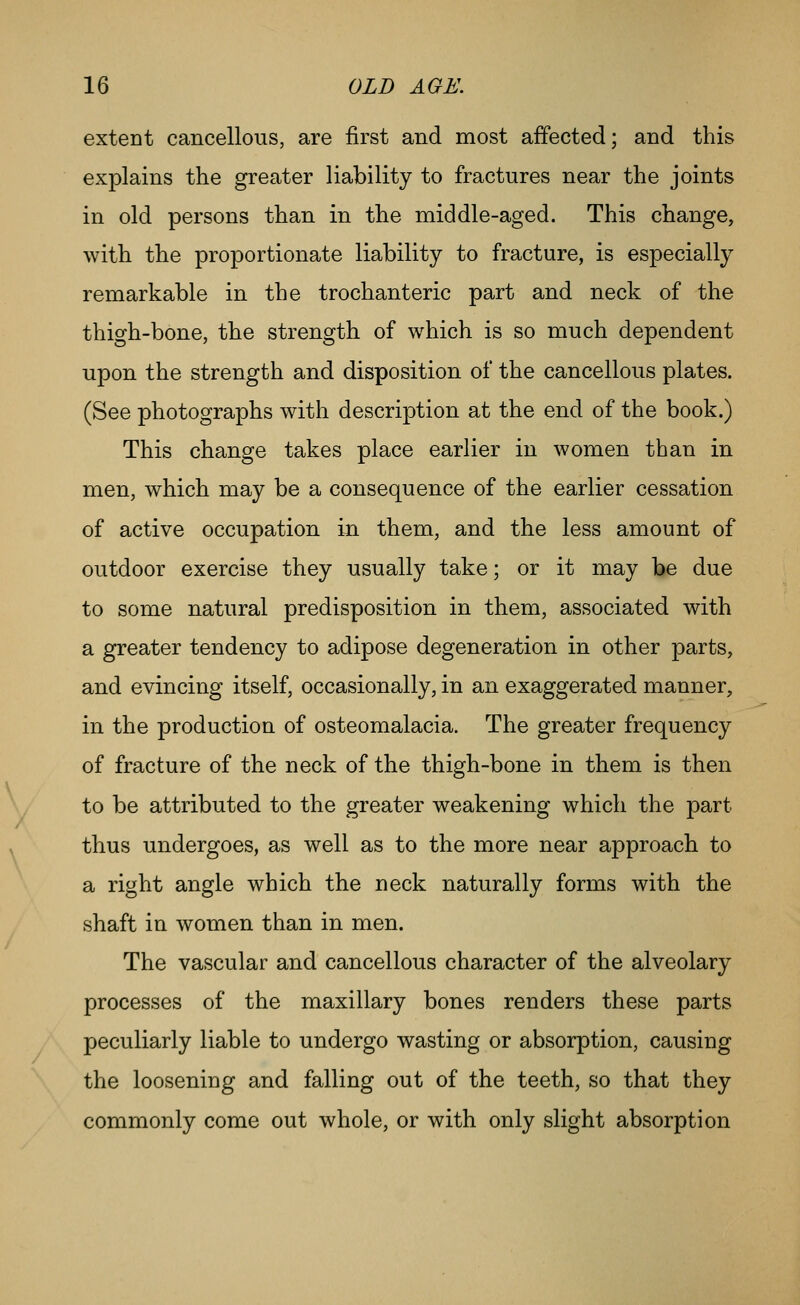 extent cancellous, are first and most affected; and this explains the greater liability to fractures near the joints in old persons than in the middle-aged. This change, with the proportionate liability to fracture, is especially remarkable in the trochanteric part and neck of the thigh-bone, the strength of which is so much dependent upon the strength and disposition of the cancellous plates. (See photographs with description at the end of the book.) This change takes place earlier in women than in men, which may be a consequence of the earlier cessation of active occupation in them, and the less amount of outdoor exercise they usually take; or it may be due to some natural predisposition in them, associated with a greater tendency to adipose degeneration in other parts, and evincing itself, occasionally, in an exaggerated manner, in the production of osteomalacia. The greater frequency of fracture of the neck of the thigh-bone in them is then to be attributed to the greater weakening which the part thus undergoes, as well as to the more near approach to a right angle which the neck naturally forms with the shaft in women than in men. The vascular and cancellous character of the alveolary processes of the maxillary bones renders these parts peculiarly liable to undergo wasting or absorption, causing the loosening and falling out of the teeth, so that they commonly come out whole, or with only slight absorption