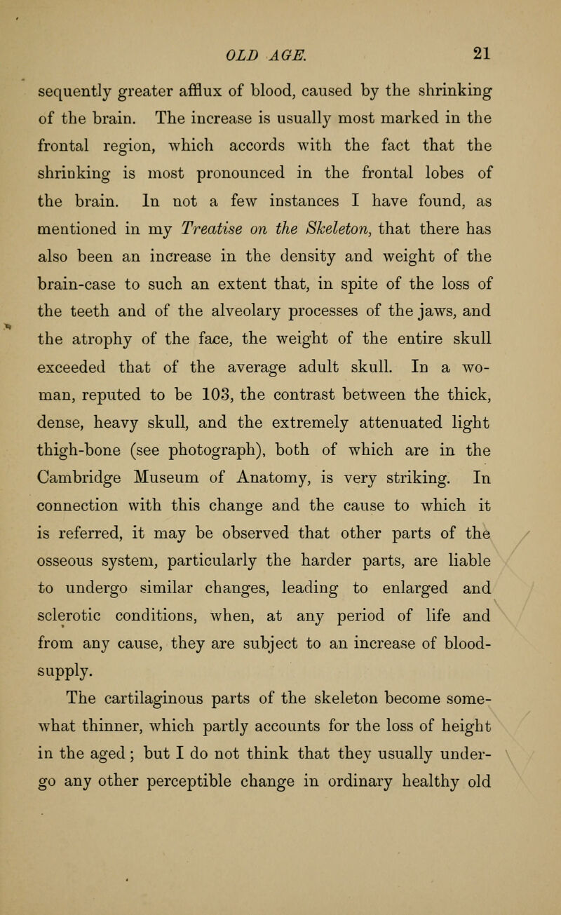 sequently greater afflux of blood, caused by the shrinking of the brain. The increase is usually most marked in the frontal region, which accords with the fact that the shrioking is most pronounced in the frontal lobes of the brain. In not a few instances I have found, as mentioned in my Treatise on the Skeleton, that there has also been an increase in the density aud weight of the brain-case to such an extent that, in spite of the loss of the teeth and of the alveolary processes of the jaws, and the atrophy of the face, the weight of the entire skull exceeded that of the average adult skull. In a wo- man, reputed to be 103, the contrast between the thick, dense, heavy skull, and the extremely attenuated light thigh-bone (see photograph), both of which are in the Cambridge Museum of Anatomy, is very striking. In connection with this change and the cause to which it is referred, it may be observed that other parts of the / osseous system, particularly the harder parts, are liable to undergo similar changes, leading to enlarged and sclerotic conditions, when, at any period of life and from any cause, they are subject to an increase of blood- supply. The cartilaginous parts of the skeleton become some- what thinner, which partly accounts for the loss of height in the aged ; but I do not think that they usually under- go any other perceptible change in ordinary healthy old