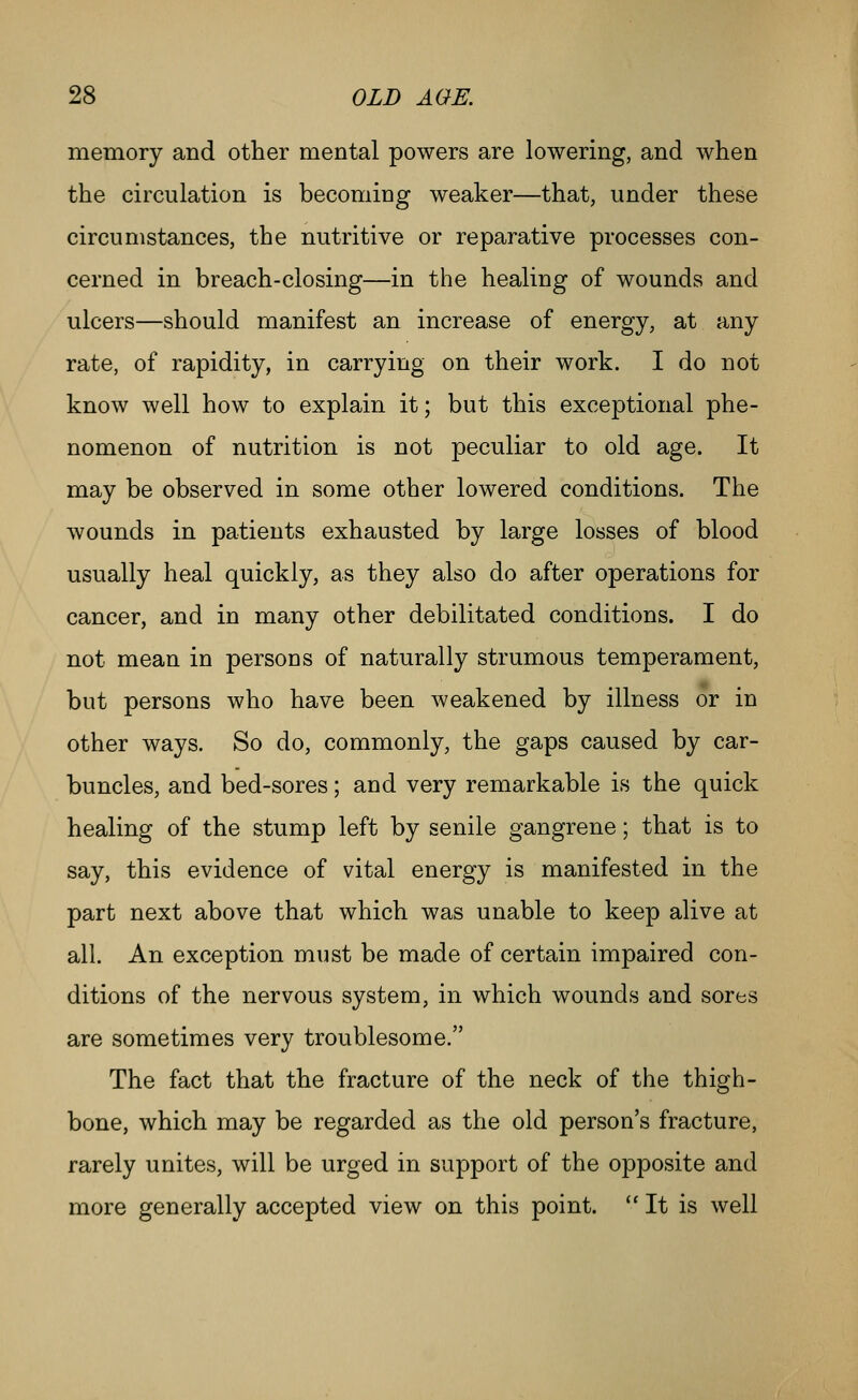 memory and other mental powers are lowering, and when the circulation is becoming weaker—that, under these circumstances, the nutritive or reparative processes con- cerned in breach-closing—in the healing of wounds and ulcers—should manifest an increase of energy, at any rate, of rapidity, in carrying on their work. I do not know well how to explain it; but this exceptional phe- nomenon of nutrition is not peculiar to old age. It may be observed in some other lowered conditions. The wounds in patients exhausted by large losses of blood usually heal quickly, as they also do after operations for cancer, and in many other debilitated conditions. I do not mean in persons of naturally strumous temperament, but persons who have been weakened by illness or in other ways. So do, commonly, the gaps caused by car- buncles, and bed-sores; and very remarkable is the quick healing of the stump left by senile gangrene; that is to say, this evidence of vital energy is manifested in the part next above that which was unable to keep alive at all. An exception must be made of certain impaired con- ditions of the nervous system, in which wounds and sores are sometimes very troublesome. The fact that the fracture of the neck of the thigh- bone, which may be regarded as the old person's fracture, rarely unites, will be urged in support of the opposite and more generally accepted view on this point. It is well