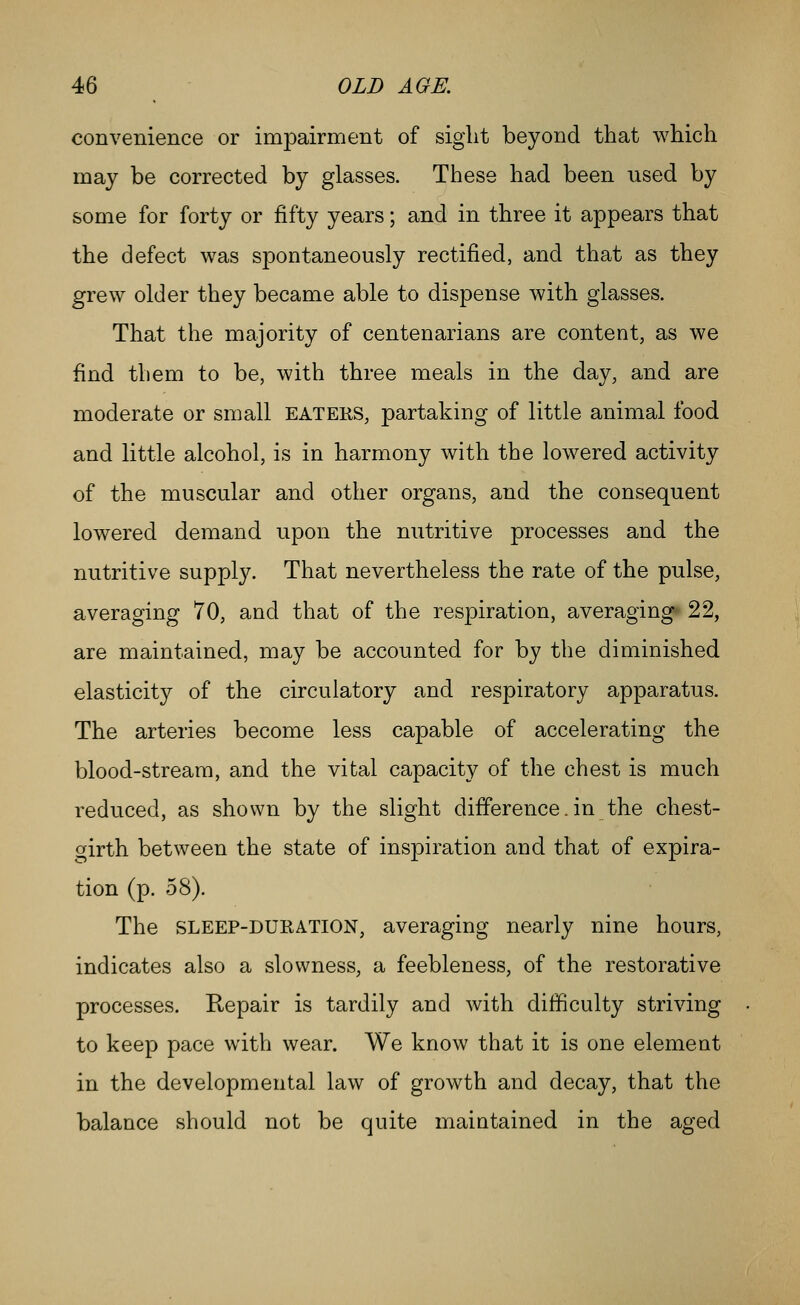 convenience or impairment of sight beyond that which may be corrected by glasses. These had been used by some for forty or fifty years; and in three it appears that the defect was spontaneously rectified, and that as they grew older they became able to dispense with glasses. That the majority of centenarians are content, as we find them to be, with three meals in the day, and are moderate or small eaters, partaking of little animal food and little alcohol, is in harmony with the lowered activity of the muscular and other organs, and the consequent lowered demand upon the nutritive processes and the nutritive supply. That nevertheless the rate of the pulse, averaging 70, and that of the respiration, averaging* 22, are maintained, may be accounted for by the diminished elasticity of the circulatory and respiratory apparatus. The arteries become less capable of accelerating the blood-stream, and the vital capacity of the chest is much reduced, as shown by the slight difference.in the chest- cfirth between the state of inspiration and that of expira- tion (p. 58). The SLEEP-DURATION, averaging nearly nine hours, indicates also a slowness, a feebleness, of the restorative processes. Repair is tardily and Avith difficulty striving to keep pace with wear. We know that it is one element in the developmental law of growth and decay, that the balance should not be quite maintained in the aged