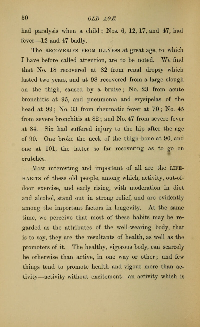 had paralysis when a child ; Nos. 6, 12, 17, and 47, had fever—12 and 47 badly. The RECOVERIES FROM ILLNESS at great age, to which I have before called attention, are to be noted. We find that No. 18 recovered at 82 from renal dropsy which lasted two years, and at 98 recovered from a large slough on the thigh, caused by a bruise; No. 23 from acute bronchitis at 95, and pneumonia and erysipelas of the head at 99; No. 33 from rheumatic fever at 70; No. 45 from severe bronchitis at 82; and No. 47 from severe fever at 84. Six had suffered injury to the hip after the age of 90. One broke the neck of the thigh-bone at 90, and one at 101, the latter so far recovering as to go on crutches. Most interesting and important of all are the life- habits of these old people, among which, activity, out-of- door exercise, and early rising, with moderation in diet and alcohol, stand out in strong relief, and are evidently among the important factors in longevity. At the same time, we perceive that most of these habits may be re- garded as the attributes of the well-wearing body, that is to say, they are the resultants of health, as well as the promoters of it. The healthy, vigorous body, can scarcely be otherwise than active, in one way or other; and few things tend to promote health and vigour more than ac- tivity—activity without excitement—an activity which is