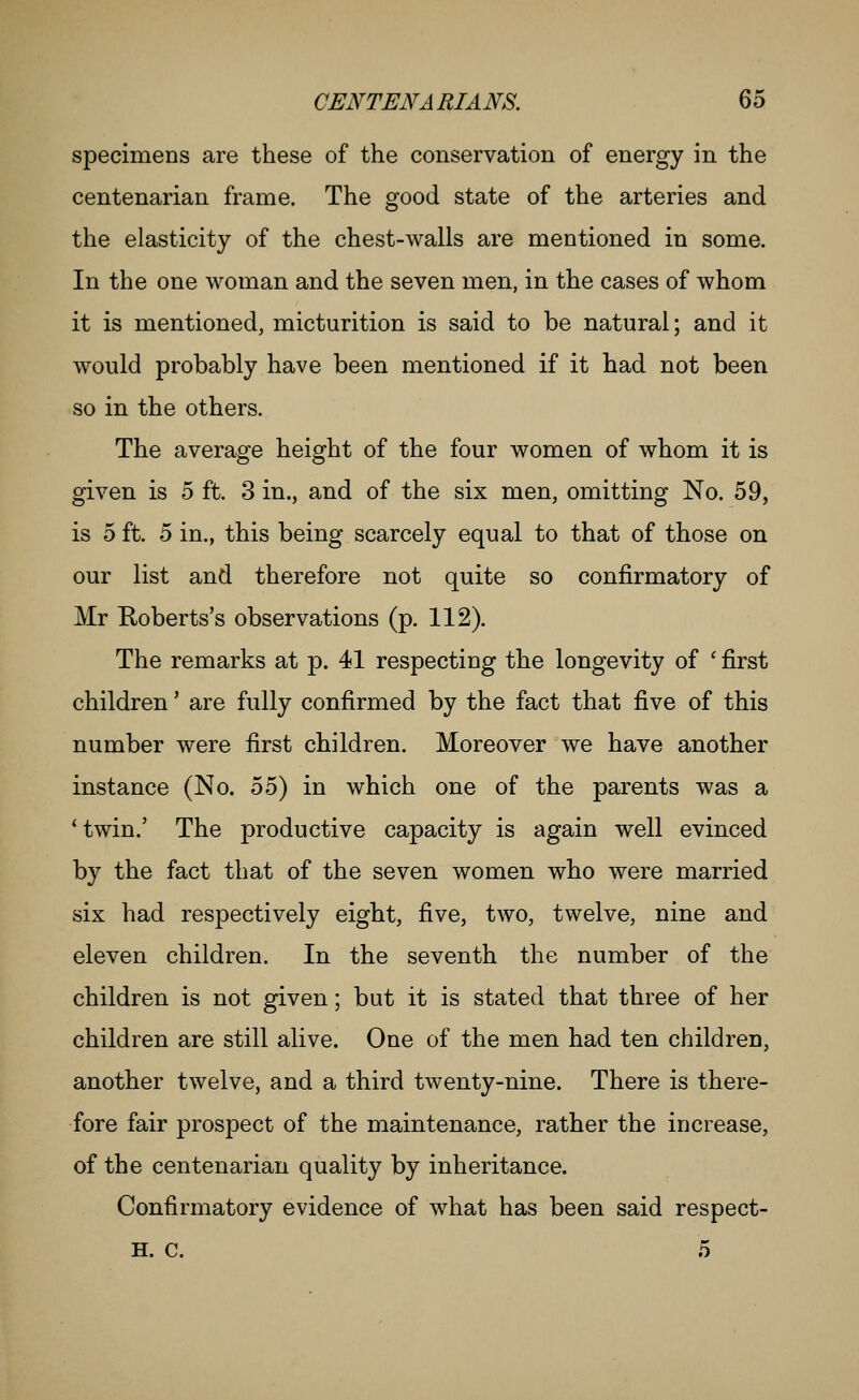 specimens are these of the conservation of energy in the centenarian frame. The good state of the arteries and the elasticity of the chest-walls are mentioned in some. In the one woman and the seven men, in the cases of whom it is mentioned, micturition is said to be natural; and it would probably have been mentioned if it had not been so in the others. The average height of the four women of whom it is given is 5 ft. 3 in., and of the six men, omitting No. 59, is 5 ft. 5 in., this being scarcely equal to that of those on our list and therefore not quite so confirmatory of Mr Roberts's observations (p. 112). The remarks at p. 41 respecting the longevity of ' first children' are fully confirmed by the fact that five of this number were first children. Moreover we have another instance (No. 55) in which one of the parents was a *twin.' The productive capacity is again well evinced by the fact that of the seven women who were married six had respectively eight, five, two, twelve, nine and eleven children. In the seventh the number of the children is not given; but it is stated that three of her children are still alive. One of the men had ten children, another twelve, and a third twenty-nine. There is there- fore fair prospect of the maintenance, rather the increase, of the centenarian quality by inheritance. Confirmatory evidence of what has been said respect- H. C. 5