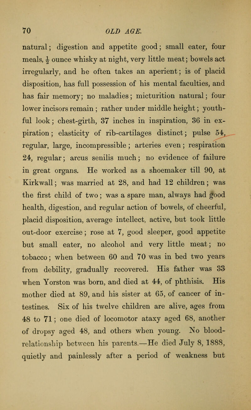 natural; digestion and appetite good; small eater, four meals, ^ ounce whisky at night, very little meat; bowels act irregularly, and he often takes an aperient; is of placid disposition, has full possession of his mental faculties, and has fair memory; no maladies; micturition natural; four lower incisors remain ; rather under middle height; youth- ful look; chest-girth, 37 inches in inspiration, 36 in ex- piration ; elasticity of rib-cartilages distinct; pulse 54,. - regular, large, incompressible; arteries even; respiration 24, regular; arcus senilis much; no evidence of failure in great organs. He worked as a shoemaker till 90, at Kirkwall; was married at 28, and had 12 children; was the first child of two; was a spare man, always had good health, digestion, and regular action of bowels, of cheerful,, placid disposition, average intellect, active, but took little out-door exercise; rose at 7, good sleeper, good appetite but small eater, no alcohol and very little meat; no tobacco; when between 60 and 70 was in bed two years from debility, gradually recovered. His father was 33 when Yorston was born, and died at 44, of phthisis. His mother died at 89, and his sister at 65, of cancer of in- testines. Six of his twelve children are alive, ages from 48 to 71; one died of locomotor ataxy aged 68, another of dropsy aged 48, and others when young. No blood- relationship between his parents.—He died July 8, 1888, quietly and painlessly after a period of weakness but