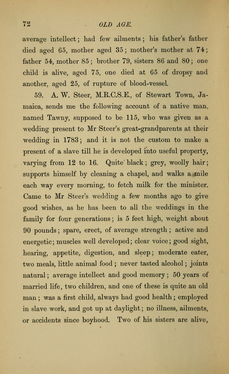 average intellect; had few ailments ; bis father's father died aged Qo, mother aged 35; mother's mother at 74; father 54, mother 85; brother 79, sisters 86 and 80; one child is alive, aged 75, one died at 65 of dropsy and another, aged 25, of rupture of blood-vessel. 59. A. W. Steer, M.RC.S.E., of Stewart Town, Ja- maica, sends me the following account of a native man, named Tawny, supposed to be 115, who was given as a wedding present to Mr Steer's great-grandparents at their wedding in 1783; and it is not the custom to make a present of a slave till he is developed into useful property, varying from 12 to 16. Quite'black; grey, woolly hair; supports himself by cleaning a chapel, and walks a-mile each way every morning, to fetch milk for the minister. Came to Mr Steer's wedding a few months ago to give good wishes, as he has been to all the weddings in the family for four generations; is 5 feet high, weight about 90 pounds; spare, erect, of average strength ; active and energetic; muscles well developed; clear voice; good sight, hearing, appetite, digestion, and sleep; moderate eater, two meals, little animal food ; never tasted alcohol; joints natural; average intellect and good memory ; 50 years of married life, two children, and one of these is quite an old man ; was a first child, always had good health ; employed in slave work, and got up at daylight; no illness, ailments, or accidents since boyhood. Two of his sisters are alive,