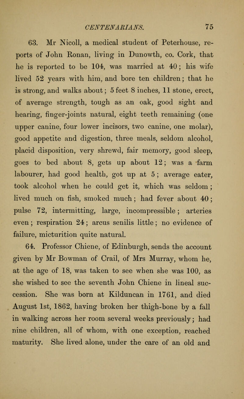 63. Mr Nicoll, a medical student of Peterhouse, re- ports of John Ronan, living in Dunowth, co. Cork, that he is reported to be 104, was married at 40; his wife lived 52 years with him, and bore ten children; that he is strong, and walks about; 5 feet 8 inches, 11 stone, erect, of average strength, tough as an oak, good sight and hearing, finger-joints natural, eight teeth remaining (one upper canine, four lower incisors, two canine, one molar)^ good appetite and digestion, three meals, seldom alcohol, placid disposition, very shrewd, fair memory, good sleep, goes to bed about 8, gets up about 12; was a farm labourer, had good health, got up at 5 ; average eater, took alcohol when he could get it, which was seldom; lived much on fish, smoked much; had fever about 40; pulse 72, intermitting, large, incompressible; arteries even; respiration 24; arcus senilis little; no evidence of failure, micturition quite natural. 64. Professor Chiene, of Edinburgh, sends the account given by Mr Bowman of Crail, of Mrs Murray, whom he, at the age of 18, was taken to see when she was 100, as she wished to see the seventh John Chiene in lineal suc- cession. She was born at Kilduncan in 1761, and died August 1st, 1862, having broken her thigh-bone by a fall in walking across her room several weeks previously; had nine children, all of whom, with one exception, reached maturity. She lived alone, under the care of an old and