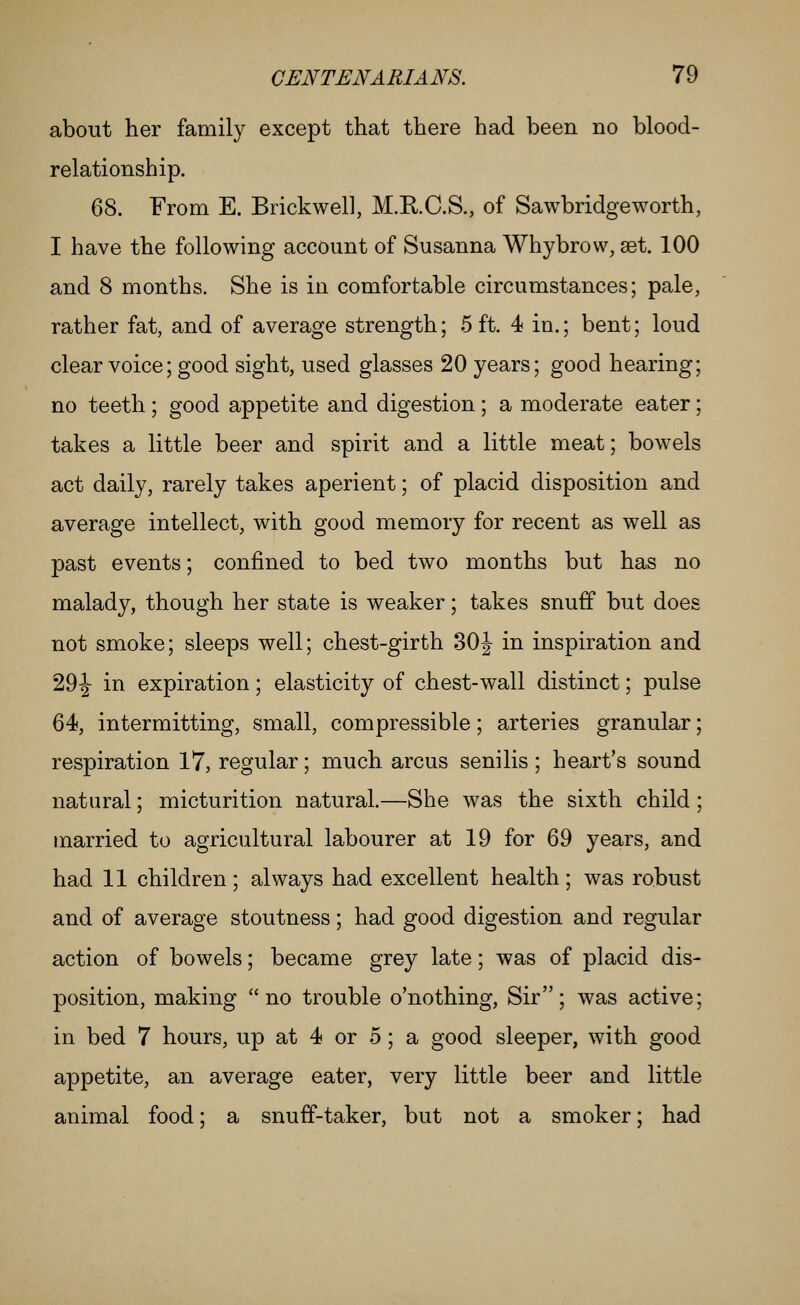 about her family except that there had been no blood- relationship. 68. From E. Brickwell, M.RC.S., of Sawbridgeworth, I have the following account of Susanna Whybrow, set. 100 and 8 months. She is in comfortable circumstances; pale, rather fat, and of average strength; 5 ft. 4 in.; bent; loud clear voice; good sight, used glasses 20 years; good hearing; no teeth ; good appetite and digestion; a moderate eater; takes a little beer and spirit and a little meat; bowels act daily, rarely takes aperient; of placid disposition and average intellect, with good memory for recent as well as past events; confined to bed two months but has no malady, though her state is weaker; takes snuff but does not smoke; sleeps well; chest-girth 30J in inspiration and 29-|- in expiration; elasticity of chest-wall distinct; pulse 64, intermitting, small, compressible; arteries granular; respiration 17, regular; much arcus senilis; heart's sound natural; micturition natural.—She was the sixth child; married to agricultural labourer at 19 for 69 years, and had 11 children; always had excellent health; was robust and of average stoutness; had good digestion and regular action of bowels; became grey late; was of placid dis- position, making no trouble o'nothing, Sir; was active; in bed 7 hours, up at 4 or 5 ; a good sleeper, with good appetite, an average eater, very little beer and little animal food; a snuff-taker, but not a smoker; had